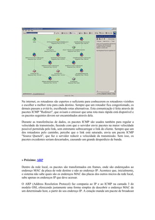 Na internet, os roteadores são espertos o suficiente para conhecerem os roteadores vizinhos
e escolher a melhor rota para cada destino. Sempre que um roteador fica congestionado, os
demais passam a evitá-lo, escolhendo rotas alternativas. Esta comunicação é feita através de
pacotes ICMP "Redirect", que avisam o emissor que uma rota mais rápida está disponível e
os pacotes seguintes devem ser encaminhados através dela.

Durante as transferências de dados, os pacotes ICMP são usados também para regular a
velocidade da transmissão, fazendo com que o servidor envie pacotes na maior velocidade
possível permitida pelo link, sem entretanto sobrecarregar o link do cliente. Sempre que um
dos roteadores pelo caminho, percebe que o link está saturado, envia um pacote ICMP
"Source Quench", que faz o servidor reduzir a velocidade da transmissão. Sem isso, os
pacotes excedentes seriam descartados, causando um grande desperdício de banda.




» Próximo: ARP

Dentro da rede local, os pacotes são transformados em frames, onde são endereçados ao
endereço MAC da placa de rede destino e não ao endereço IP. Acontece que, inicialmente,
o sistema não sabe quais são os endereços MAC das placas dos outros micros da rede local,
sabe apenas os endereços IP que deve acessar.

O ARP (Address Resolution Protocol) faz compania ao IP e ao ICMP na camada 3 do
modelo OSI, oferecendo justamente uma forma simples de descobrir o endereço MAC de
um determinado host, a partir do seu endereço IP. A estação manda um pacote de broadcast
 