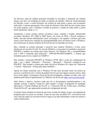 No Netware, além do módulo principal (instalado no servidor), é fornecido um módulo
cliente, que deve ser instalado em todas as estações de trabalho. Além da versão principal
do Netware, existe a versão Personal, um sistema de rede ponto a ponto, que novamente
roda sobre o sistema operacional. Esta versão do Netware é bem fácil de usar, porém nunca
foi muito popular, pois o Windows sozinho já permite a criação de redes ponto a ponto
muito facilmente, desde o 3.11.

Atualmente é muito comum utilizar servidores Linux, rodando o Samba, substituindo
servidores Windows NT, 2000 ou 2003 Server. No início de 2003, a Novell comprou a
SuSE, uma das maiores distribuições Linux na Europa e, em seguida, a Ximian, que entre
outras coisas desenvolve soluções de interoperabilidade entre servidores Linux e Windows.
Isso mostra que as futuras soluções da Novell devem ser baseadas em Linux.

Mas, voltando ao assunto principal, é possível usar estações Windows e Linux como
clientes de um servidor Novell. No caso do Windows, é necessário ter instalado o protocolo
IPX/SPX e também um cliente para redes Netware. No Windows XP, a compatibilidade
com o IPX é fornecida pelo protocolo " NWLink/IPX/SPX/NetBIOS", o mesmo que
instalamos para ativar o suporte ao NetBEUI.

Para instalar o protocolo IPX/SPX no Windows 95/98, abra o ícone de configuração da
rede e use a opção "Adicionar > Protocolo > Microsoft > Protocolo compatível com
IPX/SPX". Para instalar o cliente para redes Novell no Windows 98, clique em "Adicionar
> Cliente > Microsoft > Cliente para redes NetWare".

Apesar do cliente fornecido com o Windows 98 não ficar devendo muito em termos de
recursos, é preferível usar o cliente da própria Novell, que traz alguns recursos únicos, além
de ser mais rápido. O programa cliente da Novell acompanha o módulo servidor, mas você
também pode baixá-lo gratuitamente (12 MB) do site da Novell: http://www.novell.com.br.

Após baixar o arquivo, execute-o para que ele se descompacte automaticamente e, em
seguida, execute o arquivo "setup.exe" para instalar o cliente. O programa de instalação
adicionará o "Cliente NetWare da Novell" e o "Protocolo IPX de 32 Bits para o NetWare
Client da Novell", que aparecerão na janela de configuração da rede.

O cliente ficará residente na forma de um ícone ao lado do relógio, já que você depende do
programa para ter acesso ao servidor. Como no caso dos servidores NT, você deverá criar
uma conta de usuário no servidor Novell e logar-se na rede informando o nome de usuário e
senha estabelecidos.
 