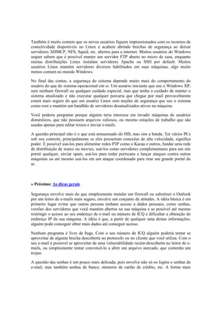 Também é muito comum que os novos usuários fiquem impressionados com os recursos de
conectividade disponíveis no Linux e acabem abrindo brechas de segurança ao deixar
servidores XDMCP, NFS, Squid, etc. abertos para a internet. Muitos usuários do Windows
sequer sabem que é possível manter um servidor FTP aberto no micro de casa, enquanto
muitas distribuições Linux instalam servidores Apache ou SSH por default. Muitos
usuários Linux mantém servidores diversos habilitados em suas máquinas, algo muito
menos comum no mundo Windows.

No final das contas, a segurança do sistema depende muito mais do comportamento do
usuário do que do sistema operacional em si. Um usuário iniciante que use o Windows XP,
sem nenhum firewall ou qualquer cuidado especial, mas que tenha o cuidado de manter o
sistema atualizado e não executar qualquer porcaria que chegue por mail provavelmente
estará mais seguro do que um usuário Linux sem noções de segurança que use o sistema
como root e mantém um batalhão de servidores desatualizados ativos na máquina.

Você poderia perguntar porque alguém teria interesse em invadir máquinas de usuários
domésticos, que não possuem arquivos valiosos, ou mesmo estações de trabalho que são
usadas apenas para editar textos e enviar e-mails.

A questão principal não é o que está armazenado do HD, mas sim a banda. Ter vários PCs
sob seu controle, principalmente se eles possuírem conexões de alta velocidade, significa
poder. É possível usá-los para alimentar redes P2P como o Kazaa e outros, fundar uma rede
de distribuição de warez ou moviez, usá-los como servidores complementares para um site
pornô qualquer, enviar spam, usá-los para rodar portscans e lançar ataques contra outras
máquinas ou até mesmo usá-los em um ataque coordenado para tirar um grande portal do
ar.



» Próximo: As dicas gerais

Segurança envolve mais do que simplesmente instalar um firewall ou substituir o Outlook
por um leitor de e-mails mais seguro, envolve um conjunto de atitudes. A idéia básica é em
primeiro lugar evitar que outras pessoas tenham acesso a dados pessoais, como senhas,
versões dos servidores que você mantém abertos na sua máquina e se possível até mesmo
restringir o acesso ao seu endereço de e-mail ou número de ICQ e dificultar a obtenção do
endereço IP da sua máquina. A idéia é que, a partir de qualquer uma destas informações,
alguém pode conseguir obter mais dados até conseguir acesso.

Nenhum programa é livre de bugs. Com o seu número de ICQ alguém poderia tentar se
aproveitar de alguma brecha descoberta no protocolo ou no cliente que você utiliza. Com o
seu e-mail é possível se aproveitar de uma vulnerabilidade recém-descoberta no leitor de e-
mails, ou simplesmente tentar convencê-lo a abrir um arquivo anexado, que contenha um
trojan.

A questão das senhas é um pouco mais delicada, pois envolve não só os logins e senhas de
e-mail, mas também senhas de banco, números de cartão de crédito, etc. A forma mais
 