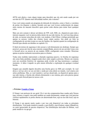 44756 está aberta e mais algum tempo para descobrir que ela está sendo usada por um
servidor de FTP. Quanto mais dificuldade melhor, não é mesmo?

Caso você esteja usando um programa de detecção de intrusões, como o Snort, a varredura
de portas iria disparar o alarme, fazendo com que você tivesse conhecimento do ataque
antes mesmo do atacante descobrir quais portas estão abertas para tentar fazer qualquer
coisa.

Mais um erro comum é deixar servidores de FTP, web, SSH, etc. disponíveis para toda a
internet enquanto você só precisa deles dentro da sua rede interna. Se você tem duas placas
de rede, ou mesmo uma placa de rede e um modem, é fácil filtrar o tráfego permitindo que
apenas os acessos vindos dos clientes locais sejam aceitos. Isto pode ser feito na
configuração do servidor (como no caso do Samba e do Apache) quanto na configuração do
firewall (que abordo em detalhes no capítulo 11).

O ideal em termos de segurança é não acessar a web diretamente nos desktops. Sempre que
possível, acesse por trás de uma conexão compartilhada, através de um servidor Linux com
o firewall ativo, ou através de um modem ADSL configurado como roteador. Direcione
apenas as portas realmente necessárias para os clientes.

Todas estas medidas representam a chamada segurança passiva. As brechas de segurança
são como balas perdidas, ninguém pode dizer onde surgirá a próxima. Mesmo um sistema
com um excelente histórico de segurança pode revelar um bug monstruoso a qualquer
momento. A idéia é impedir ou pelo menos dificultar a exploração de qualquer eventual
brecha.

Imagine que amanhã alguém descubra uma brecha grave no SSH, por exemplo. Se você
deixa o serviço ativo no seu servidor e ainda por cima aberto ao mundo, você estaria com
sérios problemas. Mas, se você mantém o serviço desativado, ou disponível apenas para a
sua rede interna, a brecha não afetaria diretamente o seu sistema, pois seria preciso passar
primeiro pelo firewall para ter acesso a ele.




» Próximo: Usando o Nmap

O Nmap é um portscan de uso geral. Ele é um dos componentes-base usados pelo Nessus
(que veremos a seguir), mas pode também ser usado diretamente, sempre que você precisar
verificar rapidamente as portas abertas em determinado host, seja na sua rede local, seja na
Internet.

O Nmap é um pacote muito usado e por isso está disponível em todas as principais
distribuições. Você pode instalá-lo usando o yast (SuSE), yum (Fedora), urpmi (Mandriva),
ou outro gerenciador de pacotes disponível. Nas distribuições derivadas do Debian, você
pode instalá-lo via apt-get:
 