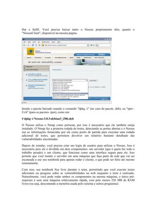 Hat e SuSE. Você precisa baixar tanto o Nessus propriamente dito, quanto o
"NessusClient", disponível na mesma página.




Instale o pacote baixado usando o comando "dpkg -i" (no caso do pacote .deb), ou "rpm -
Uvh" (para os pacotes .rpm), como em:

# dpkg -i Nessus-3.0.3-debian3_i386.deb

O Nessus utiliza o Nmap como portscan, por isso é necessário que ele também esteja
instalado. O Nmap faz a primeira rodada de testes, detectando as portas abertas e o Nessus
usa as informações fornecidas por ele como ponto de partida para executar uma rodada
adicional de testes, que permitem devolver um relatório bastante detalhado das
vulnerabilidades encontradas.

Depois de instalar, você precisa criar um login de usuário para utilizar o Nessus. Isso é
necessário pois ele é dividido em dois componentes: um servidor (que é quem faz todo o
trabalho pesado) e um cliente, que funciona como uma interface segura para ele. Isso
permite que você instale o servidor em uma máquina que faça parte da rede que vai ser
escaneada e use seu notebook para apenas rodar o cliente, o que pode ser feito até mesmo
remotamente.

Com isso, seu notebook fica livre durante o teste, permitindo que você execute testes
adicionais ou pesquise sobre as vulnerabilidades na web enquanto o teste é realizado.
Naturalmente, você pode rodar ambos os componentes na mesma máquina, o único pré-
requisito é usar uma máquina relativamente rápida, com pelo menos 256 MB de RAM
livres (ou seja, descontando a memória usada pelo sistema e outros programas).
 