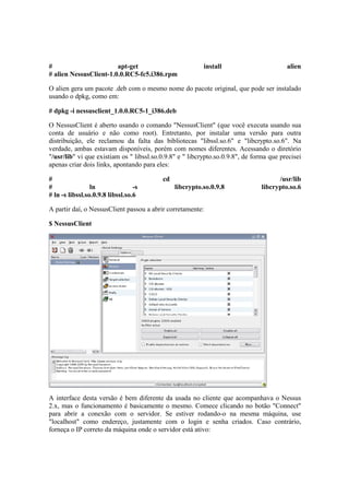 #                       apt-get                           install                        alien
# alien NessusClient-1.0.0.RC5-fc5.i386.rpm

O alien gera um pacote .deb com o mesmo nome do pacote original, que pode ser instalado
usando o dpkg, como em:

# dpkg -i nessusclient_1.0.0.RC5-1_i386.deb

O NessusClient é aberto usando o comando "NessusClient" (que você executa usando sua
conta de usuário e não como root). Entretanto, por instalar uma versão para outra
distribuição, ele reclamou da falta das bibliotecas "libssl.so.6" e "libcrypto.so.6". Na
verdade, ambas estavam disponíveis, porém com nomes diferentes. Acessando o diretório
"/usr/lib" vi que existiam os " libssl.so.0.9.8" e " libcrypto.so.0.9.8", de forma que precisei
apenas criar dois links, apontando para eles:

#                                         cd                                          /usr/lib
#                ln               -s           libcrypto.so.0.9.8               libcrypto.so.6
# ln -s libssl.so.0.9.8 libssl.so.6

A partir daí, o NessusClient passou a abrir corretamente:

$ NessusClient




A interface desta versão é bem diferente da usada no cliente que acompanhava o Nessus
2.x, mas o funcionamento é basicamente o mesmo. Comece clicando no botão "Connect"
para abrir a conexão com o servidor. Se estiver rodando-o na mesma máquina, use
"localhost" como endereço, justamente com o login e senha criados. Caso contrário,
forneça o IP correto da máquina onde o servidor está ativo:
 