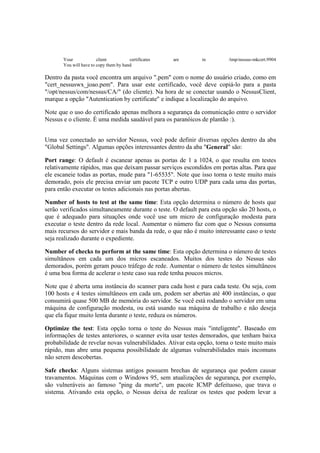 Your             client          certificates   are    in         /tmp/nessus-mkcert.9904
       You will have to copy them by hand

Dentro da pasta você encontra um arquivo ".pem" com o nome do usuário criado, como em
"cert_nessuswx_joao.pem". Para usar este certificado, você deve copiá-lo para a pasta
"/opt/nessus/com/nessus/CA/" (do cliente). Na hora de se conectar usando o NessusClient,
marque a opção "Autentication by certificate" e indique a localização do arquivo.

Note que o uso do certificado apenas melhora a segurança da comunicação entre o servidor
Nessus e o cliente. É uma medida saudável para os paranóicos de plantão :).


Uma vez conectado ao servidor Nessus, você pode definir diversas opções dentro da aba
"Global Settings". Algumas opções interessantes dentro da aba "General" são:

Port range: O default é escanear apenas as portas de 1 a 1024, o que resulta em testes
relativamente rápidos, mas que deixam passar serviços escondidos em portas altas. Para que
ele escaneie todas as portas, mude para "1-65535". Note que isso torna o teste muito mais
demorado, pois ele precisa enviar um pacote TCP e outro UDP para cada uma das portas,
para então executar os testes adicionais nas portas abertas.

Number of hosts to test at the same time: Esta opção determina o número de hosts que
serão verificados simultaneamente durante o teste. O default para esta opção são 20 hosts, o
que é adequado para situações onde você use um micro de configuração modesta para
executar o teste dentro da rede local. Aumentar o número faz com que o Nessus consuma
mais recursos do servidor e mais banda da rede, o que não é muito interessante caso o teste
seja realizado durante o expediente.

Number of checks to perform at the same time: Esta opção determina o número de testes
simultâneos em cada um dos micros escaneados. Muitos dos testes do Nessus são
demorados, porém geram pouco tráfego de rede. Aumentar o número de testes simultâneos
é uma boa forma de acelerar o teste caso sua rede tenha poucos micros.

Note que é aberta uma instância do scanner para cada host e para cada teste. Ou seja, com
100 hosts e 4 testes simultâneos em cada um, podem ser abertas até 400 instâncias, o que
consumirá quase 500 MB de memória do servidor. Se você está rodando o servidor em uma
máquina de configuração modesta, ou está usando sua máquina de trabalho e não deseja
que ela fique muito lenta durante o teste, reduza os números.

Optimize the test: Esta opção torna o teste do Nessus mais "inteligente". Baseado em
informações de testes anteriores, o scanner evita usar testes demorados, que tenham baixa
probabilidade de revelar novas vulnerabilidades. Ativar esta opção, torna o teste muito mais
rápido, mas abre uma pequena possibilidade de algumas vulnerabilidades mais incomuns
não serem descobertas.

Safe checks: Alguns sistemas antigos possuem brechas de segurança que podem causar
travamentos. Máquinas com o Windows 95, sem atualizações de segurança, por exemplo,
são vulneráveis ao famoso "ping da morte", um pacote ICMP defeituoso, que trava o
sistema. Ativando esta opção, o Nessus deixa de realizar os testes que podem levar a
 