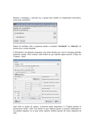 Durante a instalação, o auto-apt usa o apt-get para instalar os componentes necessários,
como neste screenshot:




Depois de instalado, abra o programa usando o comando "wireshark" ou "ethereal", de
acordo com a versão instalada.

O Wireshark é um daqueles programas com tantas funções que você só consegue aprender
realmente usando. Para começar, nada melhor do que capturar alguns pacotes. Clique em
"Capture > Start".




Aqui estão as opções de captura. A primeira opção importante é a "Capture packets in
promiscuous mode", onde você decide se quer capturar apenas os pacotes endereçados à
sua própria máquina, ou se quer tentar capturar também pacotes de outras máquinas da
rede.
 