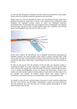 por isso são mais adequados a ambientes com fortes fontes de interferências, como grandes
motores elétricos ou grandes antenas de transmissão muito próximas.

Quanto maior for o nível de interferência, menor será o desempenho da rede, menor será a
distância que poderá ser usada entre os micros e mais vantajosa será a instalação de cabos
blindados. Em ambientes normais, porém, os cabos sem blindagem funcionam
perfeitamente bem. Na ilustração temos um exemplo de cabo com blindagem, com proteção
individual para cada par de cabos. Existem também cabos mais "populares", que utilizam
apenas uma blindagem externa que envolve todos os cabos.




Outras fontes menores de interferências são as lâmpadas fluorescentes (principalmente
lâmpadas cansadas, que ficam piscando), cabos elétricos, quando colocados lado a lado
com os cabos de rede, e mesmo telefones celulares muito próximos dos cabos. Este tipo de
interferência não chega a interromper o funcionamento da rede, mas pode causar perda de
pacotes.

No final de cada pacote TCP são incluídos 32 bits de CRC, que permitem verificar a
integridade dos dados. Ao receber cada pacote, a estação verifica se a soma dos bits "bate"
com o valor do CRC. Sempre que a soma der errado, ela solicita a retransmissão do pacote,
o que é repetido indefinidamente, até que ela receba uma cópia intacta. Graças a esse
sistema é possível transmitir dados de forma confiável mesmo através de links ruins (como,
por exemplo, uma conexão via modem). Porém, quanto mais intensas forem as
interferências, mais pacotes precisam ser retransmitidos e pior é o desempenho da rede.


Ao crimpar os cabos de rede, o primeiro passo é descascar os cabos, tomando cuidado para
não ferir os fios internos, que são frágeis. Normalmente, o alicate inclui uma saliência no
canto da guilhotina, que serve bem para isso. Existem também descascadores de cabos
específicos para cabos de rede.
 