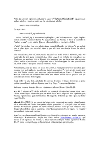 Antes de ser usar, é preciso configurar o arquivo "/etc/kismet/kismet.conf", especificando
a placa wireless e o driver usado por ela, substituindo a linha:

       source=none,none,addme

Por algo como:

       source=madwifi_ag,ath0,atheros

... onde o "madwifi_ag" é o driver usado pela placa (você pode verificar o chipset da placa
instada usando o comando lspci). Na documentação do Kismet, o driver é chamado de
"capture source", pois é a partir dele que o Kismet obtém os pacotes recebidos.

o "ath0" é a interface (que você vê através do comando ifconfig) e o "atheros" é um apelido
para a placa (que você escolhe), com o qual ela será identificada dentro da tela de
varredura.

Isso é necessário, pois o Kismet precisa de acesso de baixo nível ao hardware, mas, por
outro lado, faz com que a compatibilidade esteja longe de ser perfeita. Diversas placas não
funcionam em conjunto com o Kismet, com destaque para as placas que não possuem
drivers nativos e precisam ser configurados através do ndiswrapper. Se você pretende usar
o Kismet, o ideal é pesquisar antes de comprar a placa.

Naturalmente, para que possa ser usada no Kismet, a placa precisa ter sido detectada pelo
sistema, com a ativação dos módulos de Kernel necessários. Por isso, prefira sempre usar
uma distribuição recente, que traga um conjunto atualizado de drivers. O Kurumin e o
Kanotix estão entre os melhores neste caso, pois trazem muitos drivers que não vem pré
instalados em muitas distribuições.

Você pode ver uma lista detalhada dos drivers de placas wireless disponíveis e como
instalar manualmente cada um deles no meu livro Linux Ferramentas Técnicas.

Veja uma pequena lista dos drivers e placas suportados no Kismet 2006-04-R1:

acx100: O chipset ACX100 foi utilizado em placas de diversos fabricantes, entre eles a
DLink, sendo depois substituído pelo ACX111. O ACX100 original é bem suportado pelo
Kismet, o problema é que ele trabalha a 11 megabits, de forma que não é possível testar
redes 802.11g.

admtek: O ADM8211 é um chipset de baixo custo, encontrado em muitas placas baratas.
Ele é suportado no Kismet, mas possui alguns problemas. O principal é que ele envia
pacotes de broadcast quando em modo monitor, fazendo com que sua varredura seja
detectável em toda a área de alcance do sinal. Qualquer administrador esperto vai perceber
que você está capturando pacotes.

bcm43xx: As placas com chipset Broadcom podiam até recentemente ser usadas apenas no
ndiswrapper. Recentemente, surgiu um driver nativo (http://bcm43xx.berlios.de) que
passou a ser suportado no Kismet. O driver vem incluído por padrão a partir do Kernel
2.6.17, mas a compatibilidade no Kismet ainda está em estágio experimental.
 