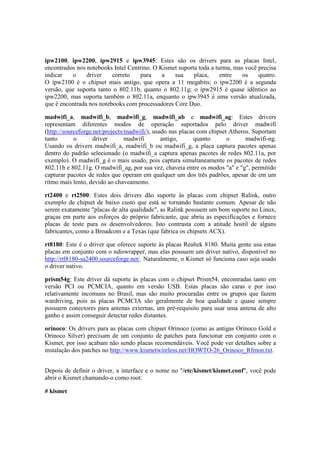 ipw2100, ipw2200, ipw2915 e ipw3945: Estes são os drivers para as placas Intel,
encontrados nos notebooks Intel Centrino. O Kismet suporta toda a turma, mas você precisa
indicar   o     driver    correto   para     a   sua     placa,     entre   os    quatro.
O ipw2100 é o chipset mais antigo, que opera a 11 megabits; o ipw2200 é a segunda
versão, que suporta tanto o 802.11b, quanto o 802.11g; o ipw2915 é quase idêntico ao
ipw2200, mas suporta também o 802.11a, enquanto o ipw3945 é uma versão atualizada,
que é encontrada nos notebooks com processadores Core Duo.

madwifi_a, madwifi_b, madwifi_g, madwifi_ab e madwifi_ag: Estes drivers
representam diferentes modos de operação suportados pelo driver madwifi
(http://sourceforge.net/projects/madwifi/), usado nas placas com chipset Atheros. Suportam
tanto       o       driver       madwifi       antigo,      quanto      o      madwifi-ng.
Usando os drivers madwifi_a, madwifi_b ou madwifi_g, a placa captura pacotes apenas
dentro do padrão selecionado (o madwifi_a captura apenas pacotes de redes 802.11a, por
exemplo). O madwifi_g é o mais usado, pois captura simultaneamente os pacotes de redes
802.11b e 802.11g. O madwifi_ag, por sua vez, chaveia entre os modos "a" e "g", permitido
capturar pacotes de redes que operam em qualquer um dos três padrões, apesar de em um
ritmo mais lento, devido ao chaveamento.

rt2400 e rt2500: Estes dois drivers dão suporte às placas com chipset Ralink, outro
exemplo de chipset de baixo custo que está se tornando bastante comum. Apesar de não
serem exatamente "placas de alta qualidade", as Ralink possuem um bom suporte no Linux,
graças em parte aos esforços do próprio fabricante, que abriu as especificações e fornece
placas de teste para os desenvolvedores. Isto contrasta com a atitude hostil de alguns
fabricantes, como a Broadcom e a Texas (que fabrica os chipsets ACX).

rt8180: Este é o driver que oferece suporte às placas Realtek 8180. Muita gente usa estas
placas em conjunto com o ndiswrapper, mas elas possuem um driver nativo, disponível no
http://rtl8180-sa2400.sourceforge.net/. Naturalmente, o Kismet só funciona caso seja usado
o driver nativo.

prism54g: Este driver dá suporte às placas com o chipset Prism54, encontradas tanto em
versão PCI ou PCMCIA, quanto em versão USB. Estas placas são caras e por isso
relativamente incomuns no Brasil, mas são muito procuradas entre os grupos que fazem
wardriving, pois as placas PCMCIA são geralmente de boa qualidade e quase sempre
possuem conectores para antenas externas, um pré-requisito para usar uma antena de alto
ganho e assim conseguir detectar redes distantes.

orinoco: Os drivers para as placas com chipset Orinoco (como as antigas Orinoco Gold e
Orinoco Silver) precisam de um conjunto de patches para funcionar em conjunto com o
Kismet, por isso acabam não sendo placas recomendáveis. Você pode ver detalhes sobre a
instalação dos patches no http://www.kismetwireless.net/HOWTO-26_Orinoco_Rfmon.txt.


Depois de definir o driver, a interface e o nome no "/etc/kismet/kismet.conf", você pode
abrir o Kismet chamando-o como root:

# kismet
 