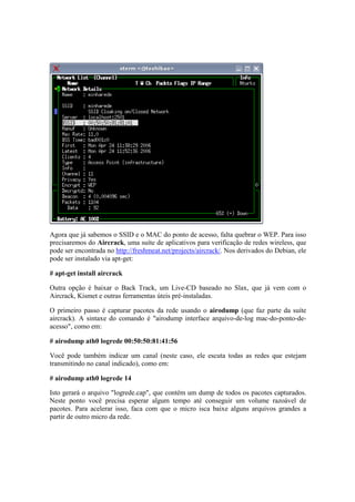 Agora que já sabemos o SSID e o MAC do ponto de acesso, falta quebrar o WEP. Para isso
precisaremos do Aircrack, uma suíte de aplicativos para verificação de redes wireless, que
pode ser encontrada no http://freshmeat.net/projects/aircrack/. Nos derivados do Debian, ele
pode ser instalado via apt-get:

# apt-get install aircrack

Outra opção é baixar o Back Track, um Live-CD baseado no Slax, que já vem com o
Aircrack, Kismet e outras ferramentas úteis pré-instaladas.

O primeiro passo é capturar pacotes da rede usando o airodump (que faz parte da suíte
aircrack). A sintaxe do comando é "airodump interface arquivo-de-log mac-do-ponto-de-
acesso", como em:

# airodump ath0 logrede 00:50:50:81:41:56

Você pode também indicar um canal (neste caso, ele escuta todas as redes que estejam
transmitindo no canal indicado), como em:

# airodump ath0 logrede 14

Isto gerará o arquivo "logrede.cap", que contém um dump de todos os pacotes capturados.
Neste ponto você precisa esperar algum tempo até conseguir um volume razoável de
pacotes. Para acelerar isso, faca com que o micro isca baixe alguns arquivos grandes a
partir de outro micro da rede.
 
