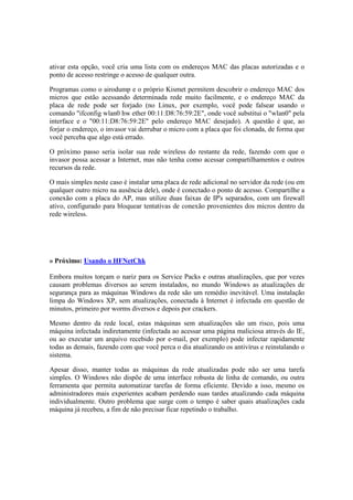 ativar esta opção, você cria uma lista com os endereços MAC das placas autorizadas e o
ponto de acesso restringe o acesso de qualquer outra.

Programas como o airodump e o próprio Kismet permitem descobrir o endereço MAC dos
micros que estão acessando determinada rede muito facilmente, e o endereço MAC da
placa de rede pode ser forjado (no Linux, por exemplo, você pode falsear usando o
comando "ifconfig wlan0 hw ether 00:11:D8:76:59:2E", onde você substitui o "wlan0" pela
interface e o "00:11:D8:76:59:2E" pelo endereço MAC desejado). A questão é que, ao
forjar o endereço, o invasor vai derrubar o micro com a placa que foi clonada, de forma que
você perceba que algo está errado.

O próximo passo seria isolar sua rede wireless do restante da rede, fazendo com que o
invasor possa acessar a Internet, mas não tenha como acessar compartilhamentos e outros
recursos da rede.

O mais simples neste caso é instalar uma placa de rede adicional no servidor da rede (ou em
qualquer outro micro na ausência dele), onde é conectado o ponto de acesso. Compartilhe a
conexão com a placa do AP, mas utilize duas faixas de IP's separados, com um firewall
ativo, configurado para bloquear tentativas de conexão provenientes dos micros dentro da
rede wireless.




» Próximo: Usando o HFNetChk

Embora muitos torçam o nariz para os Service Packs e outras atualizações, que por vezes
causam problemas diversos ao serem instalados, no mundo Windows as atualizações de
segurança para as máquinas Windows da rede são um remédio inevitável. Uma instalação
limpa do Windows XP, sem atualizações, conectada à Internet é infectada em questão de
minutos, primeiro por worms diversos e depois por crackers.

Mesmo dentro da rede local, estas máquinas sem atualizações são um risco, pois uma
máquina infectada indiretamente (infectada ao acessar uma página maliciosa através do IE,
ou ao executar um arquivo recebido por e-mail, por exemplo) pode infectar rapidamente
todas as demais, fazendo com que você perca o dia atualizando os antivírus e reinstalando o
sistema.

Apesar disso, manter todas as máquinas da rede atualizadas pode não ser uma tarefa
simples. O Windows não dispõe de uma interface robusta de linha de comando, ou outra
ferramenta que permita automatizar tarefas de forma eficiente. Devido a isso, mesmo os
administradores mais experientes acabam perdendo suas tardes atualizando cada máquina
individualmente. Outro problema que surge com o tempo é saber quais atualizações cada
máquina já recebeu, a fim de não precisar ficar repetindo o trabalho.
 