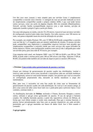 Um dos usos mais comuns e mais simples para um servidor Linux é simplesmente
compartilhar a conexão com a internet. A vantagem de usar um servidor dedicado ao invés
de simplesmente compartilhar usando o próprio modem ADSL é que você pode incluir
outros serviços, como um cache de páginas (Squid), filtro de conteúdo (DansGuardian),
firewall, servidor Samba (compartilhando arquivos com a rede interna), servidor de
impressão (usando o próprio Cups) e assim por diante.

Em uma rede pequena ou média, com de 10 a 50 micros, é possível usar um único servidor,
de configuração razoável para todas estas funções. Em redes maiores, com 100 micros ou
mais, isso passa a depender muito do nível de utilização do servidor.

Por exemplo, um simples Pentium 100, com 32 MB de RAM pode compartilhar a conexão
com um link de 1 a 8 megabits para um número indefinido de clientes. O mesmo servidor
pode compartilhar uma impressora e compartilhar arquivos (serviços mais pesados que
simplesmente compartilhar a conexão), desde que estes serviços não sejam utilizados de
forma intensiva. Porém, uma configuração modesta como esta já não é adequada para rodar
um servidor proxy para uma rede de 50 micros, por exemplo.

Uma máquina mais atual, um Sempron 3000+ com 512 MB de RAM e um HD de 7200
RPM, já pode rodar o mesmo proxy para 100 ou 200 micros com folga. Adicione 2 GB de
RAM e ele poderá rodar também um servidor de arquivos para os mesmos 200 micros.



» Próximo: Uma revisão sobre gerenciamento de pacotes e serviços

Graças aos sistemas de gerenciamento de pacotes usados nas distribuições, instalar e
remover cada servidor, assim como inicializar e reinicializar cada um, ativando mudanças
na configuração, tornou-se uma tarefa bastante simples. Isso permite que você se concentre
na configuração propriamente dita, deixando as tarefas mecânicas a cargo dos
mantenedores.

Mas, para isso, é necessário ter uma boa noção de como usar as ferramentas de
gerenciamento de pacotes usadas em cada distribuição. Se você já é um usuário antigo, já
deve estar careca de saber como fazer tudo isso e pode pular para o próximo tópico. Caso
contrário, continue lendo ;).

As distribuições derivadas do Debian, incluindo o Ubuntu, Kurumin, Knoppix e muitos
outros, utilizam o apt-get como gerenciador de pacotes. O uso do apt-get é bastante
simples. Ele trabalha baixando pacotes a partir dos repositórios oficiais do Debian, de
forma que você obtém sempre a versão mais atualizada. Para que o sistema funcione, é
preciso baixar periodicamente uma lista com os pacotes disponíveis em cada servidor,
permitindo que o apt-get mantenha seu banco de dados local. Isso é feito usando o
comando:

# apt-get update
 