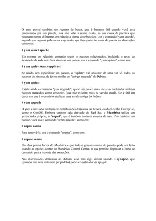 O yum possui também um recurso de busca, que é bastante útil quando você está
procurando por um pacote, mas não sabe o nome exato, ou em casos de pacotes que
possuem nomes diferentes em relação a outras distribuições. Use o comando "yum search",
seguido por alguma palavra ou expressão, que faça parte do nome do pacote ou descrição,
como em:

# yum search apache

Ele retorna um relatório contendo todos os pacotes relacionados, incluindo o texto de
descrição de cada um. Para atualizar um pacote, use o comando "yum update", como em:

# yum update wpa_supplicant

Se usado sem especificar um pacote, o "update" vai atualizar de uma vez só todos os
pacotes do sistema, de forma similar ao "apt-get upgrade" do Debian:

# yum update

Existe ainda o comando "yum upgrade", que é um pouco mais incisivo, incluindo também
pacotes marcados como obsoletos (que não existem mais na versão atual). Ele é útil em
casos em que é necessário atualizar uma versão antiga do Fedora:

# yum upgrade

O yum é utilizado também em distribuições derivadas do Fedora, ou do Red Hat Enterprise,
como o CentOS. Embora também seja derivado do Red Hat, o Mandriva utiliza um
gerenciador próprio, o "urpmi", que é também bastante simples de usar. Para instalar um
pacote, você usa o comando "urpmi pacote", como em:

# urpmi samba

Para removê-lo, use o comando "urpme", como em:

# urpme samba

Um dos pontos fortes do Mandriva é que todo o gerenciamento de pacotes pode ser feito
usando as opções dentro do Mandriva Control Center, o que permite dispensar a linha de
comando para a maioria das operações.

Nas distribuições derivadas do Debian, você tem algo similar usando o Synaptic, que
(quando não vem instalado por padrão) pode ser instalado via apt-get:
 