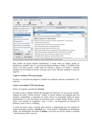 Para instalar um pacote baixado manualmente, é usado (tanto no Fedora, quanto no
Mandriva) o comando "rpm -U", que tem uma função análoga ao "dpkg -i" do Debian. Para
usá-lo, você deve acessar a pasta onde foi baixado o arquivo, ou incluir o caminho
completo até ele (lembre-se de que você pode usar a tecla Tab para completar o nome do
arquivo):

# rpm -U webmin-1.270-1.noarch.rpm

Se quiser ver uma barra de progresso e detalhes da instalação, adicione os parâmetros "vh",
como em:

# rpm -Uvh webmin-1.270-1.noarch.rpm

Temos, em seguida, a questão dos serviços:

Servidores como o Apache também são chamados de "daemons" ou "serviços de sistema",
tradução do termo "system services". Ambos os termos indicam um programa que fica
residente, respondendo a requisições de outros micros ou executando tarefas de forma
automatizada. É o caso não apenas de servidores como o Squid, Samba, Postfix e tantos
outros, mas também de programas, como o Cron, e de ferramentas de detecção de
hardware, como o Udev e o Hotplug.

A tarefa de iniciar, parar e reiniciar estes serviços é automatizada por um conjunto de
scripts localizados na pasta "/etc/init.d" (ou "/etc/rc.d/init.d", dependendo da distribuição
usada). Nas distribuições derivadas do Debian, você inicia um serviço usando o comando
"/etc/init.d/nome start", como em:
 