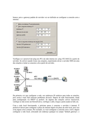 branco, pois o gateway padrão do servidor vai ser definido ao configurar a conexão com a
internet.




Verifique se é possível dar ping nos PCs da rede interna (ex: ping 192.168.0.2) a partir do
servidor. Se estiver usando Linux nas estações, experimente ativar o servidor SSH em uma
das estações e tentar se conectar a ela a partir do servidor.




Da primeira vez que configurar a rede, use endereços IP estáticos para todas as estações,
pois assim é mais fácil detectar problemas diversos. Depois de tudo funcionando, mude
para configuração via DHCP se preferir. Se alguma das estações estiver inacessível,
verifique se não existe um firewall ativo, verifique o cabo, troque a porta usada no hub, etc.

Com a rede local funcionando, o próximo passo é conectar o servidor à internet. É
preferível deixar para configurar a placa da internet depois da placa da rede local, pois isso
evita alguns erros comuns. Por exemplo, se você configurar a conexão com a web e depois
configurar a rede local, colocando um endereço qualquer no campo "default gateway", o
 