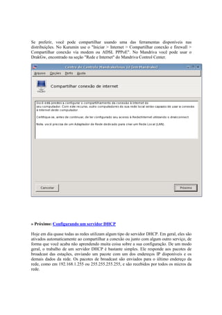 Se preferir, você pode compartilhar usando uma das ferramentas disponíveis nas
distribuições. No Kurumin use o "Iniciar > Internet > Compartilhar conexão e firewall >
Compartilhar conexão via modem ou ADSL PPPoE". No Mandriva você pode usar o
DrakGw, encontrado na seção "Rede e Internet" do Mandriva Control Center.




» Próximo: Configurando um servidor DHCP

Hoje em dia quase todas as redes utilizam algum tipo de servidor DHCP. Em geral, eles são
ativados automaticamente ao compartilhar a conexão ou junto com algum outro serviço, de
forma que você acaba não aprendendo muita coisa sobre a sua configuração. De um modo
geral, o trabalho de um servidor DHCP é bastante simples. Ele responde aos pacotes de
broadcast das estações, enviando um pacote com um dos endereços IP disponíveis e os
demais dados da rede. Os pacotes de broadcast são enviados para o último endereço da
rede, como em 192.168.1.255 ou 255.255.255.255, e são recebidos por todos os micros da
rede.
 