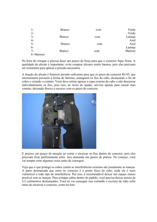 1-                      Branco                      com                      Verde
       2-                                                                           Verde
       3-                     Branco                       com                     Laranja
       4-                                                                            Azul
       5-                      Branco                       com                      Azul
       6-                                                                          Laranja
       7-                     Branco                      com                      Marrom
       8- Marrom

Na hora de crimpar é preciso fazer um pouco de força para que o conector fique firme. A
qualidade do alicate é importante: evite comprar alicates muito baratos, pois eles precisam
ser resistentes para aplicar a pressão necessária.

A função do alicate é fornecer pressão suficiente para que os pinos do conector RJ-45, que
internamente possuem a forma de lâminas, esmaguem os fios do cabo, alcançando o fio de
cobre e criando o contato. Você deve retirar apenas a capa externa do cabo e não descascar
individualmente os fios, pois isso, ao invés de ajudar, serviria apenas para causar mau
contato, deixando frouxo o encaixe com os pinos do conector.




É preciso um pouco de atenção ao cortar e encaixar os fios dentro do conector, pois eles
precisam ficar perfeitamente retos. Isso demanda um pouco de prática. No começo, você
vai sempre errar algumas vezes antes de conseguir.

Veja que o que protege os cabos contra as interferências externas são justamente as tranças.
A parte destrançada que entra no conector é o ponto fraco do cabo, onde ele é mais
vulnerável a todo tipo de interferência. Por isso, é recomendável deixar um espaço menor
possível sem as tranças. Para crimpar cabos dentro do padrão, você precisa deixar menos de
2,5 centímetros destrançados. Você só vai conseguir isso cortando o excesso de cabo solto
antes de encaixar o conector, como na foto:
 