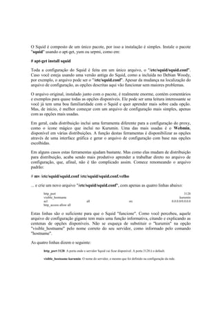 O Squid é composto de um único pacote, por isso a instalação é simples. Instale o pacote
"squid" usando o apt-get, yum ou urpmi, como em:

# apt-get install squid

Toda a configuração do Squid é feita em um único arquivo, o "/etc/squid/squid.conf".
Caso você esteja usando uma versão antiga do Squid, como a incluída no Debian Woody,
por exemplo, o arquivo pode ser o "/etc/squid.conf". Apesar da mudança na localização do
arquivo de configuração, as opções descritas aqui vão funcionar sem maiores problemas.

O arquivo original, instalado junto com o pacote, é realmente enorme, contém comentários
e exemplos para quase todas as opções disponíveis. Ele pode ser uma leitura interessante se
você já tem uma boa familiaridade com o Squid e quer aprender mais sobre cada opção.
Mas, de início, é melhor começar com um arquivo de configuração mais simples, apenas
com as opções mais usadas.

Em geral, cada distribuição inclui uma ferramenta diferente para a configuração do proxy,
como o ícone mágico que incluí no Kurumin. Uma das mais usadas é o Webmin,
disponível em várias distribuições. A função destas ferramentas é disponibilizar as opções
através de uma interface gráfica e gerar o arquivo de configuração com base nas opções
escolhidas.

Em alguns casos estas ferramentas ajudam bastante. Mas como elas mudam de distribuição
para distribuição, acaba sendo mais produtivo aprender a trabalhar direto no arquivo de
configuração, que, afinal, não é tão complicado assim. Comece renomeando o arquivo
padrão:

# mv /etc/squid/squid.conf /etc/squid/squid.conf.velho

... e crie um novo arquivo "/etc/squid/squid.conf", com apenas as quatro linhas abaixo:
       http_port                                                                                                 3128
       visible_hostname                                                                                      kurumin
       acl                             all                              src                            0.0.0.0/0.0.0.0
       http_access allow all

Estas linhas são o suficiente para que o Squid "funcione". Como você percebeu, aquele
arquivo de configuração gigante tem mais uma função informativa, citando e explicando as
centenas de opções disponíveis. Não se esqueça de substituir o "kurumin" na opção
"visible_hostname" pelo nome correto do seu servidor, como informado pelo comando
"hostname".

As quatro linhas dizem o seguinte:
       http_port 3128: A porta onde o servidor Squid vai ficar disponível. A porta 3128 é o default.

       visible_hostname kurumin: O nome do servidor, o mesmo que foi definido na configuração da rede.
 