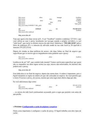 http_access                    allow                 manager                  localhost
       http_access                                deny                                manager
       http_access                     allow                    purge                localhost
       http_access                                 deny                                 purge
       http_access                               deny                              !Safe_ports
       http_access deny CONNECT !SSL_ports

       acl                           redelocal            src                   192.168.1.0/24
       http_access                               allow                               localhost
       http_access allow redelocal

       http_access deny all

Veja que agora criei duas novas acl's. A acl "localhost" contém o endereço 127.0.0.1, que
você utiliza ao usar o proxy localmente (ao navegar usando o próprio servidor), e a acl
"rede local", que inclui os demais micros da rede local. Substitua o "192.168.1.0/24" pela a
faixa de endereços IP e a máscara de sub-rede usada na sua rede local (o 24 equivale à
mascara 255.255.255.0).

Depois de criadas as duas políticas de acesso, vão duas linhas no final do arquivo que
especificam que os micros que se enquadrarem nelas poderão usar o proxy:
       http_access                               allow                               localhost
       http_access allow redelocal

Lembra-se da acl "all", que contém todo mundo? Vamos usá-la para especificar que quem
não se enquadrar nas duas regras acima (ou seja, micros não-autorizados, da internet) não
poderá usar o proxy:
       http_access deny all

Esta linha deve ir no final do arquivo, depois das outras duas. A ordem é importante, pois o
Squid interpreta as regras na ordem em que são colocadas no arquivo. Se você permite que
o micro X acesse o proxy, ele acessa, mesmo que uma regra mais abaixo diga que não.

Se você adicionasse algo como:
       acl                           redelocal            src                   192.168.1.0/24
       http_access                               allow                               redelocal
       http_access deny redelocal

... os micros da rede local continuariam acessando, pois a regra que permite vem antes da
que proíbe.




» Próximo: Configurando o cache de páginas e arquivos

Outra coisa importante é configurar o cache do proxy. O Squid trabalha com dois tipos de
cache:
 