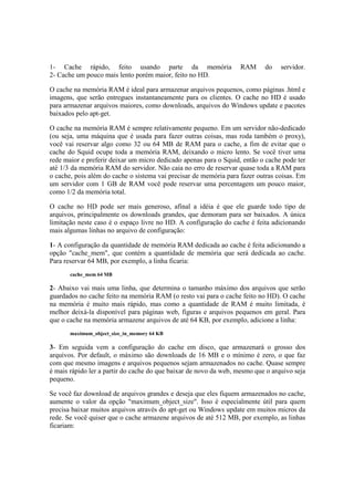 1- Cache rápido, feito usando parte da memória                     RAM     do    servidor.
2- Cache um pouco mais lento porém maior, feito no HD.

O cache na memória RAM é ideal para armazenar arquivos pequenos, como páginas .html e
imagens, que serão entregues instantaneamente para os clientes. O cache no HD é usado
para armazenar arquivos maiores, como downloads, arquivos do Windows update e pacotes
baixados pelo apt-get.

O cache na memória RAM é sempre relativamente pequeno. Em um servidor não-dedicado
(ou seja, uma máquina que é usada para fazer outras coisas, mas roda também o proxy),
você vai reservar algo como 32 ou 64 MB de RAM para o cache, a fim de evitar que o
cache do Squid ocupe toda a memória RAM, deixando o micro lento. Se você tiver uma
rede maior e preferir deixar um micro dedicado apenas para o Squid, então o cache pode ter
até 1/3 da memória RAM do servidor. Não caia no erro de reservar quase toda a RAM para
o cache, pois além do cache o sistema vai precisar de memória para fazer outras coisas. Em
um servidor com 1 GB de RAM você pode reservar uma percentagem um pouco maior,
como 1/2 da memória total.

O cache no HD pode ser mais generoso, afinal a idéia é que ele guarde todo tipo de
arquivos, principalmente os downloads grandes, que demoram para ser baixados. A única
limitação neste caso é o espaço livre no HD. A configuração do cache é feita adicionando
mais algumas linhas no arquivo de configuração:

1- A configuração da quantidade de memória RAM dedicada ao cache é feita adicionando a
opção "cache_mem", que contém a quantidade de memória que será dedicada ao cache.
Para reservar 64 MB, por exemplo, a linha ficaria:
       cache_mem 64 MB

2- Abaixo vai mais uma linha, que determina o tamanho máximo dos arquivos que serão
guardados no cache feito na memória RAM (o resto vai para o cache feito no HD). O cache
na memória é muito mais rápido, mas como a quantidade de RAM é muito limitada, é
melhor deixá-la disponível para páginas web, figuras e arquivos pequenos em geral. Para
que o cache na memória armazene arquivos de até 64 KB, por exemplo, adicione a linha:
       maximum_object_size_in_memory 64 KB

3- Em seguida vem a configuração do cache em disco, que armazenará o grosso dos
arquivos. Por default, o máximo são downloads de 16 MB e o mínimo é zero, o que faz
com que mesmo imagens e arquivos pequenos sejam armazenados no cache. Quase sempre
é mais rápido ler a partir do cache do que baixar de novo da web, mesmo que o arquivo seja
pequeno.

Se você faz download de arquivos grandes e deseja que eles fiquem armazenados no cache,
aumente o valor da opção "maximum_object_size". Isso é especialmente útil para quem
precisa baixar muitos arquivos através do apt-get ou Windows update em muitos micros da
rede. Se você quiser que o cache armazene arquivos de até 512 MB, por exemplo, as linhas
ficariam:
 