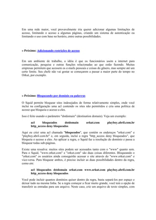 Em uma rede maior, você provavelmente iria querer adicionar algumas limitações de
acesso, limitando o acesso a algumas páginas, criando um sistema de autenticação ou
limitando o uso com base no horário, entre outras possibilidades.



» Próximo: Adicionando restrições de acesso


Em um ambiente de trabalho, a idéia é que os funcionários usem a internet para
comunicação, pesquisa e outras funções relacionadas ao que estão fazendo. Muitas
empresas permitem que acessem os e-mails pessoais e coisas do gênero, mas sempre até um
certo limite. Seu chefe não vai gostar se começarem a passar a maior parte do tempo no
Orkut, por exemplo.




» Próximo: Bloqueando por domínio ou palavras

O Squid permite bloquear sites indesejados de forma relativamente simples, onde você
inclui na configuração uma acl contendo os sites não permitidos e cria uma política de
acesso que bloqueia o acesso a eles.

Isso é feito usando o parâmetro "dstdomain" (destination domain). Veja um exemplo:

       acl     bloqueados       dstdomain          orkut.com        playboy.abril.com.br
       http_access deny bloqueados

Aqui eu criei uma acl chamada "bloqueados", que contém os endereços "orkut.com" e
"playboy.abril.com.br" e, em seguida, incluí a regra "http_access deny bloqueados", que
bloqueia o acesso a eles. Ao aplicar a regra, o Squid faz a resolução do domínio e passa a
bloquear todas sub-páginas.

Existe uma ressalva: muitos sites podem ser acessados tanto com o "www" quanto sem.
Para o Squid, "www.orkut.com" e "orkut.com" são duas coisas diferentes. Bloqueando o
"orkut.com" os usuários ainda conseguirão acessar o site através do "www.orkut.com" e
vice-versa. Para bloquear ambos, é preciso incluir as duas possibilidades dentro da regra,
como em:

       acl bloqueados dstdomain orkut.com www.orkut.com playboy.abril.com.br
       http_access deny bloqueados

Você pode incluir quantos domínios quiser dentro da regra, basta separá-los por espaço e
deixar tudo na mesma linha. Se a regra começar a ficar muito grande, você tem a opção de
transferir as entradas para um arquivo. Neste caso, crie um arquivo de texto simples, com
 