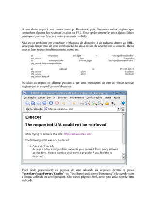 O uso desta regra é um pouco mais problemática, pois bloqueará todas páginas que
contenham alguma das palavras listadas na URL. Esta opção sempre levará a alguns falsos
positivos e por isso deve ser usada com mais cuidado.

Não existe problema em combinar o bloqueio de domínios e de palavras dentro da URL,
você pode lançar mão de uma combinação das duas coisas, de acordo com a situação. Basta
usar as duas regras simultaneamente, como em:
       acl               bloqueados           url_regex               -i        "/etc/squid/bloqueados"
       http_access                                    deny                                   bloqueados
       acl                nomesproibidos             dstdom_regex          "/etc/squid/nomesproibidos"
       http_access deny nomesproibidos

       acl                        redelocal                     src                     192.168.1.0/24
       http_access                                   allow                                   localhost
       http_access                                   allow                                   redelocal
       http_access deny all

Incluídas as regras, os clientes passam a ver uma mensagem de erro ao tentar acessar
páginas que se enquadrem nos bloqueios:




Você pode personalizar as páginas de erro editando os arquivos dentro da pasta
"/usr/share/squid/errors/English" ou "/usr/share/squid/errors/Portuguese" (de acordo com
a língua definida na configuração). São várias páginas html, uma para cada tipo de erro
indicado.
 