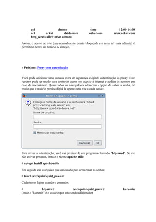 acl                 almoco                     time               12:00-14:00
       acl        orkut          dstdomain           orkut.com         www.orkut.com
       http_access allow orkut almoco

Assim, o acesso ao site (que normalmente estaria bloqueado em uma acl mais adiante) é
permitido dentro do horário de almoço.




» Próximo: Proxy com autenticação


Você pode adicionar uma camada extra de segurança exigindo autenticação no proxy. Este
recurso pode ser usado para controlar quem tem acesso à internet e auditar os acessos em
caso de necessidade. Quase todos os navegadores oferecem a opção de salvar a senha, de
modo que o usuário precisa digitá-la apenas uma vez a cada sessão:




Para ativar a autenticação, você vai precisar de um programa chamado "htpasswd". Se ele
não estiver presente, instale o pacote apache-utils:

# apt-get install apache-utils

Em seguida crie o arquivo que será usado para armazenar as senhas:

# touch /etc/squid/squid_passwd

Cadastre os logins usando o comando:

#              htpasswd                  /etc/squid/squid_passwd               kurumin
(onde o "kurumin" é o usuário que está sendo adicionado)
 