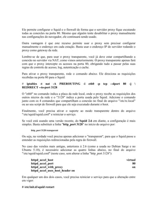 Ele permite configurar o Squid e o firewall de forma que o servidor proxy fique escutando
todas as conexões na porta 80. Mesmo que alguém tente desabilitar o proxy manualmente
nas configurações do navegador, ele continuará sendo usado.

Outra vantagem é que este recurso permite usar o proxy sem precisar configurar
manualmente o endereço em cada estação. Basta usar o endereço IP do servidor rodando o
proxy como gateway da rede.

Lembre-se de que, para usar o proxy transparente, você já deve estar compartilhando a
conexão no servidor via NAT, como vimos anteriormente. O proxy transparente apenas fará
com que o proxy intercepte os acessos na porta 80, obrigando tudo a passar pelas suas
regras de controle de acesso, log, autenticação e cache.

Para ativar o proxy transparente, rode o comando abaixo. Ele direciona as requisições
recebidas na porta 80 para o Squid:

# iptables -t nat -A PREROUTING                  -i   eth0   -p   tcp   --dport   80     -j   
REDIRECT --to-port 3128

O "eth0" no comando indica a placa da rede local, onde o proxy recebe as requisições dos
outros micros da rede e o "3128" indica a porta usada pelo Squid. Adicione o comando
junto com os 4 comandos que compartilham a conexão no final do arquivo "/etc/rc.local"
ou ao seu script de firewall para que ele seja executado durante o boot.

Finalmente, você precisa ativar o suporte ao modo transparente dentro do arquivo
"/etc/squid/squid.conf" e reiniciar o serviço.

Se você está usando uma versão recente, do Squid 2.6 em diante, a configuração é mais
simples. Basta substituir a linha "http_port 3128" no início do arquivo por:
       http_port 3128 transparent

Ou seja, na verdade você precisa apenas adicionar o "transparent", para que o Squid passe a
entender as requisições redirecionadas pela regra do firewall.

No caso das versões mais antigas, anteriores à 2.6 (como a usada no Debian Sarge e no
Ubuntu 5.10), é necessário adicionar as quatro linhas abaixo, no final do arquivo
"/etc/squid/squid.conf" (neste caso, sem alterar a linha "http_port 3128"):

       httpd_accel_host                                                                virtual
       httpd_accel_port                                                                     80
       httpd_accel_with_proxy                                                               on
       httpd_accel_uses_host_header on

Em qualquer um dos dois casos, você precisa reiniciar o serviço para que a alteração entre
em vigor:

# /etc/init.d/squid restart
 