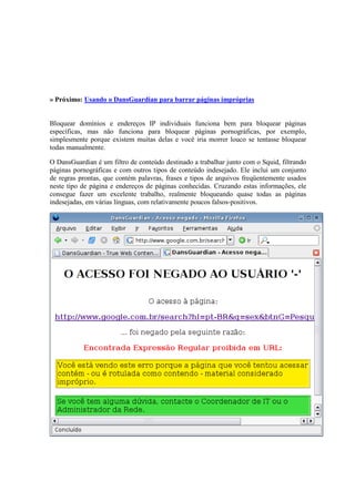 » Próximo: Usando o DansGuardian para barrar páginas impróprias


Bloquear domínios e endereços IP individuais funciona bem para bloquear páginas
específicas, mas não funciona para bloquear páginas pornográficas, por exemplo,
simplesmente porque existem muitas delas e você iria morrer louco se tentasse bloquear
todas manualmente.

O DansGuardian é um filtro de conteúdo destinado a trabalhar junto com o Squid, filtrando
páginas pornográficas e com outros tipos de conteúdo indesejado. Ele inclui um conjunto
de regras prontas, que contém palavras, frases e tipos de arquivos freqüentemente usados
neste tipo de página e endereços de páginas conhecidas. Cruzando estas informações, ele
consegue fazer um excelente trabalho, realmente bloqueando quase todas as páginas
indesejadas, em várias línguas, com relativamente poucos falsos-positivos.
 