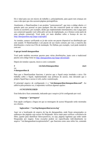 Ele é ideal para uso em micros de trabalho e, principalmente, para quem tem crianças em
casa e não quer que elas acessem páginas pornográficas.

Atualmente, o DansGuardian é um produto "semicomercial", que tem o código aberto e é
gratuito para uso pessoal ou para qualquer fim não comercial (pode ser usado em uma
escola ou escritório, por exemplo, desde que implementado internamente), mas é pago para
uso comercial (quando você cobra pelo serviço de implantação, ou o fornece como parte de
uma solução comercial). Você pode ver mais detalhes sobre a licença de uso no:
http://dansguardian.org/?page=copyright2

Ao instalar, comece verificando se já não existe um pacote disponível na distribuição que
está usando. O DansGuardian é um pacote de uso muito comum; por isso, a maioria das
distribuições o inclui nos CDs de instalação. No Debian, por exemplo, você pode instalá-lo
com um:

# apt-get install dansguardian

Você pode também encontrar pacotes para várias distribuições, junto com o tradicional
pacote com código fonte no http://dansguardian.org/?page=download2.

Depois de instalar o pacote, inicie-o com o comando:

#                              /etc/init.d/dansguardian                                 start
ou:
# dansguardian &

Para que o DansGuardian funcione, é preciso que o Squid esteja instalado e ativo. Ele
trabalha sobre o Squid, implementando suas políticas de acesso, mas deixando que o
próprio Squid faça o acesso à web, cache e autenticação.

O principal arquivo de configuração é o "/etc/dansguardian/dansguardian.conf". Ao
editá-lo pela primeira vez, é importante verificar algumas opções:

       # UNCONFIGURED

Esta linha deve ficar comentada, indicando que o arquivo já foi configurado por você.

       language = 'portuguese'

Esta opção configura a língua em que as mensagens de acesso bloqueado serão mostradas
aos clientes.

       loglocation = '/var/log/dansguardian/access.log'

Aqui vai a localização do arquivo de log do dansguardian, onde ficam armazenados os
endereços das páginas cujo acesso foi bloqueado. Serve tanto para verificar a eficiência do
filtro, quanto para identificar falsos-positivos, ou seja, páginas legítimas que estão sendo
bloqueadas por engano. Estas exceções podem ser especificadas individualmente no
arquivo "/etc/dansguardian/exceptionsitelist", que funciona como uma white list, contendo
 