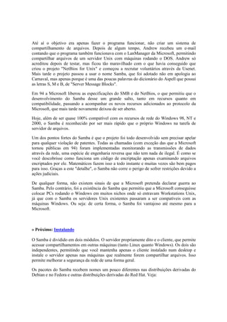 Até aí o objetivo era apenas fazer o programa funcionar, não criar um sistema de
compartilhamento de arquivos. Depois de algum tempo, Andrew recebeu um e-mail
contando que o programa também funcionava com o LanManager da Microsoft, permitindo
compartilhar arquivos de um servidor Unix com máquinas rodando o DOS. Andrew só
acreditou depois de testar, mas ficou tão maravilhado com o que havia conseguido que
criou o projeto "NetBios for Unix" e começou a recrutar voluntários através da Usenet.
Mais tarde o projeto passou a usar o nome Samba, que foi adotado não em apologia ao
Carnaval, mas apenas porque é uma das poucas palavras do dicionário do Aspell que possui
as letras S, M e B, de "Server Message Blocks".

Em 94 a Microsoft liberou as especificações do SMB e do NetBios, o que permitiu que o
desenvolvimento do Samba desse um grande salto, tanto em recursos quanto em
compatibilidade, passando a acompanhar os novos recursos adicionados ao protocolo da
Microsoft, que mais tarde novamente deixou de ser aberto.

Hoje, além de ser quase 100% compatível com os recursos de rede do Windows 98, NT e
2000, o Samba é reconhecido por ser mais rápido que o próprio Windows na tarefa de
servidor de arquivos.

Um dos pontos fortes do Samba é que o projeto foi todo desenvolvido sem precisar apelar
para qualquer violação de patentes. Todas as chamadas (com exceção das que a Microsoft
tornou públicas em 94) foram implementadas monitorando as transmissões de dados
através da rede, uma espécie de engenharia reversa que não tem nada de ilegal. É como se
você descobrisse como funciona um código de encriptação apenas examinando arquivos
encriptados por ele. Matemáticos fazem isso a todo instante e muitas vezes são bem pagos
para isso. Graças a este "detalhe", o Samba não corre o perigo de sofrer restrições devido a
ações judiciais.

De qualquer forma, não existem sinais de que a Microsoft pretenda declarar guerra ao
Samba. Pelo contrário, foi a existência do Samba que permitiu que a Microsoft conseguisse
colocar PCs rodando o Windows em muitos nichos onde só entravam Workstations Unix,
já que com o Samba os servidores Unix existentes passaram a ser compatíveis com as
máquinas Windows. Ou seja: de certa forma, o Samba foi vantajoso até mesmo para a
Microsoft.



» Próximo: Instalando

O Samba é dividido em dois módulos. O servidor propriamente dito e o cliente, que permite
acessar compartilhamentos em outras máquinas (tanto Linux quanto Windows). Os dois são
independentes, permitindo que você mantenha apenas o cliente instalado num desktop e
instale o servidor apenas nas máquinas que realmente forem compartilhar arquivos. Isso
permite melhorar a segurança da rede de uma forma geral.

Os pacotes do Samba recebem nomes um pouco diferentes nas distribuições derivadas do
Debian e no Fedora e outras distribuições derivadas do Red Hat. Veja:
 