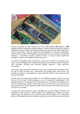 Existem três padrões de redes Ethernet (com fio): de 10 megabits, 100 megabits e 1000
megabits (também chamadas de Gigabit Ethernet). Já estão disponíveis também as redes de
10 gigabits, mas por enquanto elas ainda são muito caras, pois utilizam placas específicas e
cabos de fibra óptica. Esses três padrões são intercompatíveis: você pode perfeitamente
misturar placas de 100 e 1000 megabits na mesma rede, mas, ao usar placas de velocidades
diferentes, a velocidade é sempre nivelada por baixo, ou seja, as placas Gigabit são
obrigadas a respeitar a velocidade das placas mais lentas.

As redes de 10 megabits estão em desuso já a vários anos e tendem a se extinguir com o
tempo. As de 100 megabits são o padrão (por enquanto), pois são muito baratas e propiciam
uma velocidade suficiente para transmitir grandes arquivos e rodar aplicativos
remotamente.

Tudo o que a placa de rede faz é transmitir os uns e zeros enviados pelo processador através
do cabo de rede, de forma que a transmissão seja recebida pelos outros micros. Ao
transferir um arquivo, o processador lê o arquivo gravado no HD e o envia à placa de rede
para ser transmitido.

Os HDs atuais são capazes de ler dados a 30 ou 40 MB por segundo. Lembre-se que um
byte tem 8 bits, logo 30 MB (megabytes, com o B maiúsculo) correspondem a 240
megabits (Mb, com o b minúsculo) e assim por diante. Se você dividir 100 megabits por 8,
terá 12.5 megabytes por segundo. É bem menos do que um HD atual é capaz, mas já é uma
velocidade razoável. No que depender da rede, demora cerca de um minuto para copiar um
CD inteiro, por exemplo.

A opção para quem precisa de mais velocidade são as redes Gigabit Ethernet, que
transmitem a uma taxa de até 1000 megabits (125 megabytes) por segundo. As placas
Gigabit atuais são compatíveis com os mesmos cabos de par trançado cat 5 usados pelas
placas de 100 megabits (veja mais detalhes a seguir), por isso a diferença de custo fica por
 
