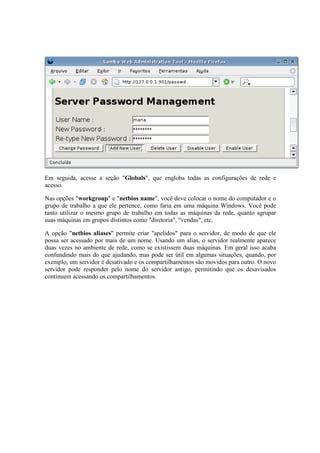 Em seguida, acesse a seção "Globals", que engloba todas as configurações de rede e
acesso.

Nas opções "workgroup" e "netbios name", você deve colocar o nome do computador e o
grupo de trabalho a que ele pertence, como faria em uma máquina Windows. Você pode
tanto utilizar o mesmo grupo de trabalho em todas as máquinas da rede, quanto agrupar
suas máquinas em grupos distintos como "diretoria", "vendas", etc.

A opção "netbios aliases" permite criar "apelidos" para o servidor, de modo de que ele
possa ser acessado por mais de um nome. Usando um alias, o servidor realmente aparece
duas vezes no ambiente de rede, como se existissem duas máquinas. Em geral isso acaba
confundindo mais do que ajudando, mas pode ser útil em algumas situações, quando, por
exemplo, um servidor é desativado e os compartilhamentos são movidos para outro. O novo
servidor pode responder pelo nome do servidor antigo, permitindo que os desavisados
continuem acessando os compartilhamentos.
 
