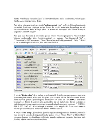 Samba permite que o usuário acesse o compartilhamento, mas o sistema não permite que o
Samba acesse os arquivos no disco.

Para ativar este recurso, ative a opção "unix password sync" no Swat. Originalmente, esta
opção fica desativada e aparece apenas dentro das opções avançadas. Para chegar até ela
você deve clicar no botão "Change View To: Advanced" no topo da tela. Depois de alterar,
clique no Commit Changes".

Para que tudo funcione, é necessário que as opções "passwd program" e "passwd chat"
estejam configuradas com (respectivamente) os valores: "/usr/bin/passwd %u" e
"*EntersnewsUNIXspassword:* %nn *RetypesnewsUNIXspassword:* %nn .". Estes
já são os valores padrão no Swat, mas não custa verificar.




A opção "Hosts Allow" deve incluir os endereços IP de todos os computadores que terão
permissão para acessar o servidor. Se quiser que todos os micros da rede tenham acesso,
basta escrever apenas a primeira parte do endereço IP, como em "192.168.0.", onde todos
os endereços dentro do escopo serão permitidos. Se for incluir mais de um endereço ou
mais de um escopo de endereços, separe-os usando vírgula e espaço, como em: "192.168.0.,
10.0.0., 123.73.45.167". Caso o campo permaneça vazio, a opção fica desativada e todos os
micros que tiverem acesso ao servidor Samba poderão acessar.

A opção "Hosts Deny", por sua vez, permite especificar máquinas que não terão permissão
para acessar o servidor. É importante notar que as opções "Hosts Allow" e "Hosts Deny"
possuem algumas peculiaridades, sobretudo quando usadas em conjunto. Veremos mais
detalhes sobre o uso das duas mais adiante.
 
