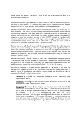 conta apenas das placas e do switch. Graças a isso elas estão caindo de preço e se
popularizando rapidamente.


Existem basicamente 3 tipos diferentes de cabos de rede: os cabos de par trançado (que são,
de longe, os mais comuns), os cabos de fibra óptica (usados principalmente em links de
longa distância) e os cabos coaxiais, ainda usados em algumas redes antigas.

Existem vários motivos para os cabos coaxiais não serem mais usados hoje em dia: eles são
mais propensos a mal contato, os conectores são mais caros e os cabos são menos flexíveis
que os de par trançado, o que torna mais difícil passá-los por dentro de tubulações. No
entanto, o principal motivo é o fato de que eles podem ser usados apenas em redes de 10
megabits: a partir do momento em que as redes 10/100 tornaram-se populares, eles
entraram definitivamente em desuso, dando lugar aos cabos de par trançado. Entre eles, os
que realmente usamos no dia-a-dia são os cabos "cat 5" ou "cat 5e", onde o "cat" é
abreviação de "categoria" e o número indica a qualidade do cabo.

Fabricar cabos de rede é mais complicado do que parece. Diferente dos cabos de cobre
comuns, usados em instalações elétricas, os cabos de rede precisam suportar freqüências
muito altas, causando um mínimo de atenuação do sinal. Para isso, é preciso minimizar ao
máximo o aparecimento de bolhas e impurezas durante a fabricação dos cabos. No caso dos
cabos de par trançado, é preciso, ainda, cuidar do entrançamento dos pares de cabos, que
também é um fator crítico.

Existem cabos de cat 1 até cat 7. Como os cabos cat 5 são suficientes tanto para redes de
100 quanto de 1000 megabits, eles são os mais comuns e mais baratos; geralmente custam
em torno de 1 real o metro. Os cabos cat5e (os mais comuns atualmente) seguem um
padrão um pouco mais estrito, por isso dê preferência a eles na hora de comprar.

Em todas as categorias, a distância máxima permitida é de 100 metros. O que muda é a
freqüência (e, conseqüentemente, a taxa máxima de transferência de dados suportada pelo
cabo) e o nível de imunidade a interferências externas. Esta é uma descrição de todas as
categorias de cabos de par trançado existentes:

       Categoria 1: Utilizado em instalações telefônicas, porém inadequado para
       transmissão de dados.

       Categoria 2: Outro tipo de cabo obsoleto. Permite transmissão de dados a até 2.5
       megabits e era usado nas antigas redes Arcnet.

       Categoria 3: Era o cabo de par trançado sem blindagem mais usado em redes há
       uma década. Pode se estender por até 100 metros e permite transmissão de dados a
       até 10 Mbps. A principal diferença do cabo de categoria 3 para os obsoletos cabos
       de categoria 1 e 2 é o entrançamento dos pares de cabos.
       Enquanto nos cabos 1 e 2 não existe um padrão definido, os cabos de categoria 3
       (assim como os de categoria 4 e 5) possuem pelo menos 24 tranças por metro e, por
       isso, são muito mais resistentes a ruídos externos. Cada par de cabos tem um
       número diferente de tranças por metro, o que atenua as interferências entre os pares
 
