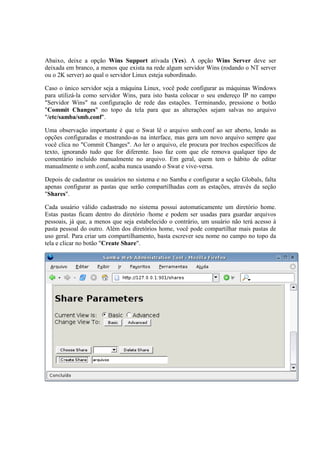 Abaixo, deixe a opção Wins Support ativada (Yes). A opção Wins Server deve ser
deixada em branco, a menos que exista na rede algum servidor Wins (rodando o NT server
ou o 2K server) ao qual o servidor Linux esteja subordinado.

Caso o único servidor seja a máquina Linux, você pode configurar as máquinas Windows
para utilizá-la como servidor Wins, para isto basta colocar o seu endereço IP no campo
"Servidor Wins" na configuração de rede das estações. Terminando, pressione o botão
"Commit Changes" no topo da tela para que as alterações sejam salvas no arquivo
"/etc/samba/smb.conf".

Uma observação importante é que o Swat lê o arquivo smb.conf ao ser aberto, lendo as
opções configuradas e mostrando-as na interface, mas gera um novo arquivo sempre que
você clica no "Commit Changes". Ao ler o arquivo, ele procura por trechos específicos de
texto, ignorando tudo que for diferente. Isso faz com que ele remova qualquer tipo de
comentário incluído manualmente no arquivo. Em geral, quem tem o hábito de editar
manualmente o smb.conf, acaba nunca usando o Swat e vive-versa.

Depois de cadastrar os usuários no sistema e no Samba e configurar a seção Globals, falta
apenas configurar as pastas que serão compartilhadas com as estações, através da seção
"Shares".

Cada usuário válido cadastrado no sistema possui automaticamente um diretório home.
Estas pastas ficam dentro do diretório /home e podem ser usadas para guardar arquivos
pessoais, já que, a menos que seja estabelecido o contrário, um usuário não terá acesso à
pasta pessoal do outro. Além dos diretórios home, você pode compartilhar mais pastas de
uso geral. Para criar um compartilhamento, basta escrever seu nome no campo no topo da
tela e clicar no botão "Create Share".
 