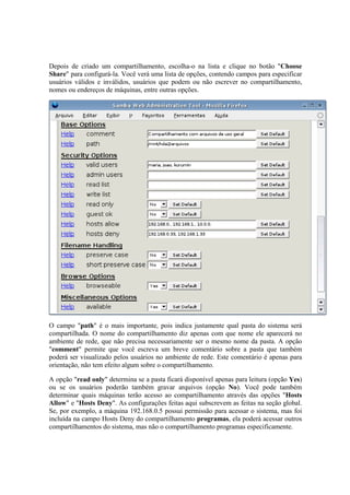 Depois de criado um compartilhamento, escolha-o na lista e clique no botão "Choose
Share" para configurá-la. Você verá uma lista de opções, contendo campos para especificar
usuários válidos e inválidos, usuários que podem ou não escrever no compartilhamento,
nomes ou endereços de máquinas, entre outras opções.




O campo "path" é o mais importante, pois indica justamente qual pasta do sistema será
compartilhada. O nome do compartilhamento diz apenas com que nome ele aparecerá no
ambiente de rede, que não precisa necessariamente ser o mesmo nome da pasta. A opção
"comment" permite que você escreva um breve comentário sobre a pasta que também
poderá ser visualizado pelos usuários no ambiente de rede. Este comentário é apenas para
orientação, não tem efeito algum sobre o compartilhamento.

A opção "read only" determina se a pasta ficará disponível apenas para leitura (opção Yes)
ou se os usuários poderão também gravar arquivos (opção No). Você pode também
determinar quais máquinas terão acesso ao compartilhamento através das opções "Hosts
Allow" e "Hosts Deny". As configurações feitas aqui subscrevem as feitas na seção global.
Se, por exemplo, a máquina 192.168.0.5 possui permissão para acessar o sistema, mas foi
incluída na campo Hosts Deny do compartilhamento programas, ela poderá acessar outros
compartilhamentos do sistema, mas não o compartilhamento programas especificamente.
 