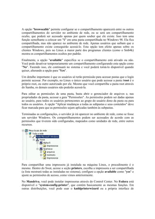 A opção "browseable" permite configurar se o compartilhamento aparecerá entre os outros
compartilhamentos do servidor no ambiente de rede, ou se será um compartilhamento
oculto, que poderá ser acessado apenas por quem souber que ele existe. Isso tem uma
função semelhante a colocar um "$" em uma pasta compartilhada no Windows 98. Ela fica
compartilhada, mas não aparece no ambiente de rede. Apenas usuários que saibam que o
compartilhamento existe conseguirão acessá-lo. Esta opção tem efeito apenas sobre os
clientes Windows, pois no Linux a maior parte dos programas clientes (como o Smb4k)
mostra os compartilhamentos ocultos por padrão.

Finalmente, a opção "available" especifica se o compartilhamento está ativado ou não.
Você pode desativar temporariamente um compartilhamento configurando esta opção como
"No". Fazendo isso, ele continuará no sistema e você poderá torná-lo disponível quando
quiser, alterando a opção para "Yes".

Um detalhe importante é que os usuários só terão permissão para acessar pastas que o login
permite acessar. Por exemplo, no Linux o único usuário que pode acessar a pasta /root é o
próprio root, ou outro autorizado por ele. Mesmo que você compartilhe a pasta root através
do Samba, os demais usuários não poderão acessá-la.

Para editar as permissões de uma pasta, basta abrir o gerenciador de arquivos e, nas
propriedades da pasta, acessar a guia "Permissões". As permissões podem ser dadas apenas
ao usuário, para todos os usuários pertencentes ao grupo do usuário dono da pasta ou para
todos os usuários. A opção "Aplicar mudanças a todas as subpastas e seus conteúdos" deve
ficar marcada para que as permissões sejam aplicadas também às subpastas.

Terminadas as configurações, o servidor já irá aparecer no ambiente de rede, como se fosse
um servidor Windows. Os compartilhamentos podem ser acessados de acordo com as
permissões que tiverem sido configuradas, mapeados como unidades de rede, entre outros
recursos.




Para compartilhar uma impressora já instalada na máquina Linux, o procedimento é o
mesmo. Dentro do Swat, acesse a seção printers, escolha a impressora a ser compartilhada
(a lista mostrará todas as instaladas no sistema), configure a opção available como "yes" e
ajuste as permissões de acesso, como vimos anteriormente.

No Mandriva, você pode instalar impressoras através do Control Center. No Fedora está
disponível o "system-config-printer", que contém basicamente as mesmas funções. Em
outras distribuições, você pode usar o kaddprinterwizard ou a própria interface de
 