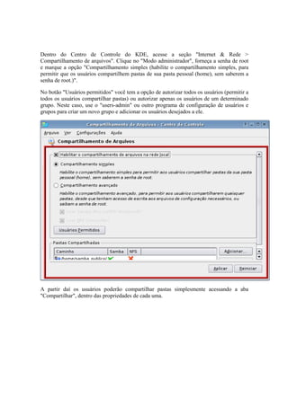Dentro do Centro de Controle do KDE, acesse a seção "Internet & Rede >
Compartilhamento de arquivos". Clique no "Modo administrador", forneça a senha de root
e marque a opção "Compartilhamento simples (habilite o compartilhamento simples, para
permitir que os usuários compartilhem pastas de sua pasta pessoal (home), sem saberem a
senha de root.)".

No botão "Usuários permitidos" você tem a opção de autorizar todos os usuários (permitir a
todos os usuários compartilhar pastas) ou autorizar apenas os usuários de um determinado
grupo. Neste caso, use o "users-admin" ou outro programa de configuração de usuários e
grupos para criar um novo grupo e adicionar os usuários desejados a ele.




A partir daí os usuários poderão compartilhar pastas simplesmente acessando a aba
"Compartilhar", dentro das propriedades de cada uma.
 