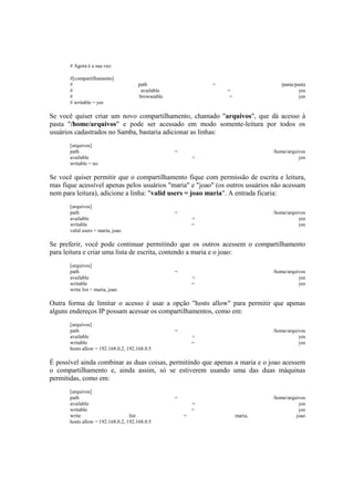 # Agora é a sua vez:

       #[compartilhamento]
       #                              path                     =                    /pasta/pasta
       #                               available                   =                         yes
       #                              browseable                    =                        yes
       # writable = yes

Se você quiser criar um novo compartilhamento, chamado "arquivos", que dá acesso à
pasta "/home/arquivos" e pode ser acessado em modo somente-leitura por todos os
usuários cadastrados no Samba, bastaria adicionar as linhas:
       [arquivos]
       path                                        =                             /home/arquivos
       available                                           =                                yes
       writable = no

Se você quiser permitir que o compartilhamento fique com permissão de escrita e leitura,
mas fique acessível apenas pelos usuários "maria" e "joao" (os outros usuários não acessam
nem para leitura), adicione a linha: "valid users = joao maria". A entrada ficaria:
       [arquivos]
       path                                        =                             /home/arquivos
       available                                           =                                yes
       writable                                            =                                yes
       valid users = maria, joao

Se preferir, você pode continuar permitindo que os outros acessem o compartilhamento
para leitura e criar uma lista de escrita, contendo a maria e o joao:
       [arquivos]
       path                                        =                             /home/arquivos
       available                                           =                                yes
       writable                                            =                                yes
       write list = maria, joao

Outra forma de limitar o acesso é usar a opção "hosts allow" para permitir que apenas
alguns endereços IP possam acessar os compartilhamentos, como em:
       [arquivos]
       path                                        =                             /home/arquivos
       available                                           =                                yes
       writable                                            =                                yes
       hosts allow = 192.168.0.2, 192.168.0.5

É possível ainda combinar as duas coisas, permitindo que apenas a maria e o joao acessem
o compartilhamento e, ainda assim, só se estiverem usando uma das duas máquinas
permitidas, como em:
       [arquivos]
       path                                        =                             /home/arquivos
       available                                           =                                yes
       writable                                            =                                yes
       write                       list                =                maria,             joao
       hosts allow = 192.168.0.2, 192.168.0.5
 