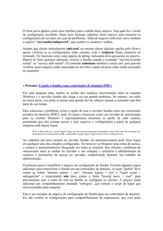 O Swat serve apenas como uma interface para a edição deste arquivo. Seja qual for o modo
de configuração escolhido, basta fazer backups regulares deste arquivo para restaurar as
configurações do servidor em caso de problemas. Além do arquivo smb.conf, salve também
o arquivo "/etc/samba/smbpasswd", que contém os usuários e senhas.

Sempre que alterar manualmente smb.conf, ou mesmo alterar algumas opções pelo Swat e
quiser verificar se as configurações estão corretas, rode o testparm (basta chamá-lo no
terminal). Ele funciona como uma espécie de debug, indicando erros grosseiros no arquivo.
Depois de fazer qualquer alteração, reinicie o Samba usando o comando "/etc/init.d/samba
restart" ou "service smb restart". O comando smbstatus também é muito útil, pois permite
verificar quais estações estão conectadas ao servidor e quais recursos estão sendo acessados
no momento.



» Próximo: Usando o Samba como controlador de domínio (PDC)

Em uma pequena rede, manter as senhas dos usuários sincronizadas entre as estações
Windows e o servidor Samba não chega a ser um grande problema. No entanto, em redes
de maior porte, isso pode se tornar uma grande dor de cabeça e passar a consumir uma boa
parte do seu tempo.

Para solucionar o problema, existe a opção de usar o servidor Samba como um controlador
primário de domínio (PDC), onde ele passa a funcionar como um servidor de autenticação
para os clientes Windows e (opcionalmente) armazena os perfis de cada usuário,
permitindo que eles tenham acesso a seus arquivos e configurações a partir de qualquer
máquina onde façam logon.
       Nota: A Microsoft usa o termo "logon" (logar em) em toda documentação relacionada a redes Microsoft. Por isto adoto este
       termo dentro da configuração do PDC, substituindo o tempo "login" (logar no) que uso no restante do livro.


Ao cadastrar um novo usuário no servidor Samba, ele automaticamente pode fazer logon
em qualquer uma das estações configuradas. Ao remover ou bloquear uma conta de acesso,
o usuário é automaticamente bloqueado em todas as estações. Isso elimina o problema de
sincronismo entre as senhas no servidor e nas estações e centraliza a administração de
usuários e permissões de acesso no servidor, simplificando bastante seu trabalho de
administração.

O primeiro passo é modificar o arquivo de configuração do Samba. Existem algumas regras
adicionais para transformar o Samba em um controlador de domínio. A seção "global" deve
conter as linhas "domain master = yes", "domain logons = yes" e "logon script =
netlogon.bat" e (importante) não deve conter a linha "invalid users = root", pois
precisaremos usar a conta de root no Samba ao configurar os clientes. É preciso ainda
adicionar um compartilhamento chamado "netlogon", que conterá o script de logon que
será executado pelas estações.

Este é um exemplo de arquivo de configuração do Samba para um controlador de domínio.
Ele não contém as configurações para compartilhamento de impressoras, que você pode
 