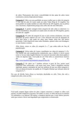 de cabos. Praticamente não existe a possibilidade de dois pares de cabos terem
      exatamente a mesma disposição de tranças.

      Categoria 4: Cabos com uma qualidade um pouco melhor que os cabos de categoria
      3. Este tipo de cabo foi muito usado em redes Token Ring de 16 megabits. Em
      teoria podem ser usados também em redes Ethernet de 100 megabits, mas na prática
      isso é incomum, simplesmente porque estes cabos não são mais fabricados.

      Categoria 5: A grande vantagem desta categoria de cabo sobre as anteriores é a
      taxa de transferência: eles podem ser usados tanto em redes de 100 megabits, quanto
      em redes de 1 gigabit.

      Categoria 5e: Os cabos de categoria 5e são os mais comuns atualmente, com uma
      qualidade um pouco superior aos cat 5. Eles oferecem uma taxa de atenuação de
      sinal mais baixa, o que ajuda em cabos mais longos, perto dos 100 metros
      permitidos. Estão disponíveis tanto cabos blindados, quantos cabos sem blindagem,
      os mais baratos e comuns.

      Além destes, temos os cabos de categoria 6 e 7, que ainda estão em fase de
      popularização:

      Categoria 6: Utiliza cabos de 4 pares, semelhantes aos cabos de categoria 5 e 5e.
      Este padrão não está completamente estabelecido, mas o objetivo é usá-lo (assim
      como os 5e) nas redes Gigabit Ethernet. Já é possível encontrar cabos deste padrão à
      venda em algumas lojas. Você pode ler um FAQ sobre as características técnicas
      dos                 cabos                  cat                 6                 no:
      http://www.tiaonline.org/standards/category6/faq.cfm

      Categoria 7: Os cabos cat 7 também utilizam 4 pares de fios, porém usam
      conectores mais sofisticados e são muito mais caros. Tanto a freqüência máxima
      suportada, quanto a atenuação de sinal são melhores do que nos cabos categoria 6.
      Está em desenvolvimento um padrão de 10 Gigabit Ethernet que utilizará cabos de
      categoria 6 e 7.

Em caso de dúvida, basta checar as inscrições decalcadas no cabo. Entre elas está a
categoria do cabo, como na foto.




Você pode comprar alguns metros de cabo e alguns conectores e crimpar os cabos você
mesmo, ou pode comprá-los já prontos. Em ambos os casos, os cabos devem ter no mínimo
30 centímetros e no máximo 100 metros, a distância máxima que o sinal elétrico percorre
antes que comece a haver uma degradação que comprometa a comunicação.
 