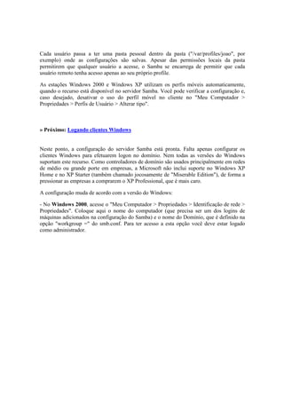 Cada usuário passa a ter uma pasta pessoal dentro da pasta ("/var/profiles/joao", por
exemplo) onde as configurações são salvas. Apesar das permissões locais da pasta
permitirem que qualquer usuário a acesse, o Samba se encarrega de permitir que cada
usuário remoto tenha acesso apenas ao seu próprio profile.

As estações Windows 2000 e Windows XP utilizam os perfis móveis automaticamente,
quando o recurso está disponível no servidor Samba. Você pode verificar a configuração e,
caso desejado, desativar o uso do perfil móvel no cliente no "Meu Computador >
Propriedades > Perfis de Usuário > Alterar tipo".



» Próximo: Logando clientes Windows


Neste ponto, a configuração do servidor Samba está pronta. Falta apenas configurar os
clientes Windows para efetuarem logon no domínio. Nem todas as versões do Windows
suportam este recurso. Como controladores de domínio são usados principalmente em redes
de médio ou grande porte em empresas, a Microsoft não inclui suporte no Windows XP
Home e no XP Starter (também chamado jocosamente de "Miserable Edition"), de forma a
pressionar as empresas a comprarem o XP Professional, que é mais caro.

A configuração muda de acordo com a versão do Windows:

- No Windows 2000, acesse o "Meu Computador > Propriedades > Identificação de rede >
Propriedades". Coloque aqui o nome do computador (que precisa ser um dos logins de
máquinas adicionados na configuração do Samba) e o nome do Domínio, que é definido na
opção "workgroup =" do smb.conf. Para ter acesso a esta opção você deve estar logado
como administrador.
 
