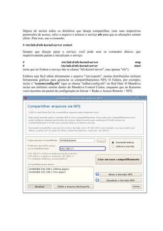 Depois de incluir todos os diretórios que deseja compartilhar, com suas respectivas
permissões de acesso, salve o arquivo e reinicie o serviço nfs para que as alterações surtam
efeito. Para isso, use o comando:

# /etc/init.d/nfs-kernel-server restart

Sempre que desejar parar o serviço, você pode usar os comandos abaixo, que
respectivamente param e inicializam o serviço:

#                             /etc/init.d/nfs-kernel-server                             stop
#                            /etc/init.d/nfs-kernel-server                             start
(note que no Fedora o serviço não se chama "nfs-kernel-server", mas apenas "nfs").

Embora seja fácil editar diretamente o arquivo "/etc/exports", muitas distribuições incluem
ferramentas gráficas para gerenciar os compartilhamentos NFS. O Fedora, por exemplo,
inclui o "system-config-nfs" (que se chama "redhat-config-nfs" no Red Hat). O Mandriva
inclui um utilitário similar dentro do Mandriva Control Center, enquanto que no Kurumin
você encontra um painel de configuração no Iniciar > Redes e Acesso Remoto > NFS.
 