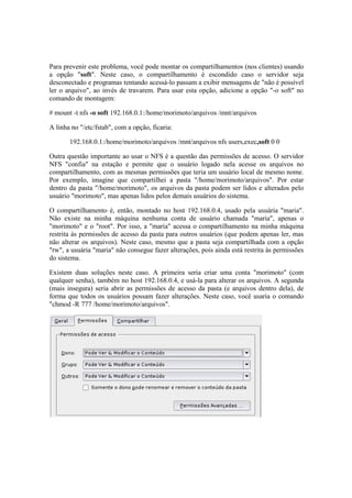 Para prevenir este problema, você pode montar os compartilhamentos (nos clientes) usando
a opção "soft". Neste caso, o compartilhamento é escondido caso o servidor seja
desconectado e programas tentando acessá-lo passam a exibir mensagens de "não é possível
ler o arquivo", ao invés de travarem. Para usar esta opção, adicione a opção "-o soft" no
comando de montagem:

# mount -t nfs -o soft 192.168.0.1:/home/morimoto/arquivos /mnt/arquivos

A linha no "/etc/fstab", com a opção, ficaria:

       192.168.0.1:/home/morimoto/arquivos /mnt/arquivos nfs users,exec,soft 0 0

Outra questão importante ao usar o NFS é a questão das permissões de acesso. O servidor
NFS "confia" na estação e permite que o usuário logado nela acesse os arquivos no
compartilhamento, com as mesmas permissões que teria um usuário local de mesmo nome.
Por exemplo, imagine que compartilhei a pasta "/home/morimoto/arquivos". Por estar
dentro da pasta "/home/morimoto", os arquivos da pasta podem ser lidos e alterados pelo
usuário "morimoto", mas apenas lidos pelos demais usuários do sistema.

O compartilhamento é, então, montado no host 192.168.0.4, usado pela usuária "maria".
Não existe na minha máquina nenhuma conta de usuário chamada "maria", apenas o
"morimoto" e o "root". Por isso, a "maria" acessa o compartilhamento na minha máquina
restrita às permissões de acesso da pasta para outros usuários (que podem apenas ler, mas
não alterar os arquivos). Neste caso, mesmo que a pasta seja compartilhada com a opção
"rw", a usuária "maria" não consegue fazer alterações, pois ainda está restrita às permissões
do sistema.

Existem duas soluções neste caso. A primeira seria criar uma conta "morimoto" (com
qualquer senha), também no host 192.168.0.4, e usá-la para alterar os arquivos. A segunda
(mais insegura) seria abrir as permissões de acesso da pasta (e arquivos dentro dela), de
forma que todos os usuários possam fazer alterações. Neste caso, você usaria o comando
"chmod -R 777 /home/morimoto/arquivos".
 