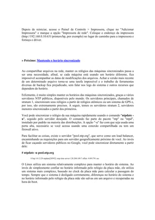 Depois de reiniciar, acesse o Painel de Controle > Impressora, clique no "Adicionar
Impressora" e marque a opção "Impressora de rede". Coloque o endereço da impressora
(http://192.168.0.10:631/printers/hp, por exemplo) no lugar do caminho para a impressora e
forneça o driver.




» Próximo: Mantendo o horário sincronizado


Ao compartilhar arquivos na rede, manter os relógios das máquinas sincronizados passa a
ser uma necessidade, afinal, se cada máquina está usando um horário diferente, fica
impossível acompanhar as datas de modificações dos arquivos. Achar a versão mais recente
de um determinado arquivo torna-se uma tarefa impossível e o trabalho de ferramentas
diversas de backup fica prejudicado, sem falar nos logs do sistema e outros recursos que
dependem do horário.

Felizmente, é muito simples manter os horários das máquinas sincronizados, graças a vários
servidores NTP públicos, disponíveis pelo mundo. Os servidores principais, chamados de
stratum 1, sincronizam seus relógios a partir de relógios atômicos ou um sistema de GPS e,
por isso, são extremamente precisos. A seguir, temos os servidores stratum 2, servidores
menores sincronizados a partir dos primeiros.

Você pode sincronizar o relógio da sua máquina rapidamente usando o comando "ntpdate -
u", seguido pelo servidor desejado. O comando faz parte do pacote "ntp" ou "ntpd",
instalado por padrão na maioria das distribuições. A opção "-u" faz com que seja usada uma
porta alta, necessário se você acessa usando uma conexão compartilhada ou tem um
firewall ativo.

Para facilitar as coisas, existe o servidor "pool.ntp.org", que serve como um load balancer,
encaminhando as requisições para um servidor geograficamente próximo de você. Ao invés
de ficar caçando servidores públicos no Google, você pode sincronizar diretamente a partir
dele:

# ntpdate -u pool.ntp.org
       8 Sep 14:12:29 ntpdate[20592]: step time server 128.208.109.7 offset -9.091791 sec


O Linux utiliza um sistema relativamente complexo para manter o horário do sistema. Ao
invés de simplesmente confiar no horário informado pelo relógio da placa mãe, ele utiliza
um sistema mais complexo, baseado no clock da placa mãe para calcular a passagem do
tempo. Sempre que o sistema é desligado corretamente, diferenças no horário do sistema e
no horário informado pelo relógio da placa mãe são salvas em um arquivo e recuperadas na
hora do boot.
 