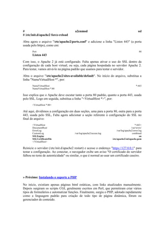 #                                        a2enmod                                                  ssl
# /etc/init.d/apache2 force-reload

Abra agora o arquivo "/etc/apache2/ports.conf" e adicione a linha "Listen 443" (a porta
usada pelo https), como em:
       Port                                                                                        80
       Listen 443

Com isso, o Apache 2 já está configurado. Falta apenas ativar o uso do SSL dentro da
configuração de cada host virtual, ou seja, cada página hospedada no servidor Apache 2.
Para testar, vamos ativá-lo na página padrão que usamos para testar o servidor.

Abra o arquivo "/etc/apache2/sites-available/default". No início do arquivo, substitua a
linha "NameVirtualHost *", por:
       NameVirtualHost                                                                          *:443
       NameVirtualHost *:80

Isso explica que o Apache deve escutar tanto a porta 80 padrão, quanto a porta 443, usada
pelo SSL. Logo em seguida, substitua a linha "<VirtualHost *>", por:
       <VirtualHost *:80>

Até aqui, dividimos a configuração em duas seções, uma para a porta 80, outra para a porta
443, usada pelo SSL, Falta agora adicionar a seção referente à configuração do SSL no
final do arquivo:
       <VirtualHost                                                                            *:443>
       DocumentRoot                                                                        /var/www/
       ErrorLog                                                             /var/log/apache2/error.log
       CustomLog                         /var/log/apache2/access.log                        combined
       SSLEngine                                                                                    on
       SSLCertificateFile                                              /etc/apache2/ssl/apache.pem
       </VirtualHost>

Reinicie o servidor (/etc/init.d/apache2 restart) e acesse o endereço "https://127.0.0.1" para
testar a configuração. Ao conectar, o navegador exibe um aviso "O certificado do servidor
falhou no teste de autenticidade" ou similar, o que é normal ao usar um certificado caseiro.




» Próximo: Instalando o suporte a PHP

No início, existiam apenas páginas html estáticas, com links atualizados manualmente.
Depois surgiram os scripts CGI, geralmente escritos em Perl, que permitiram criar vários
tipos de formulários e automatizar funções. Finalmente, surgiu o PHP, adotado rapidamente
como a linguagem padrão para criação de todo tipo de página dinâmica, fórum ou
gerenciador de conteúdo.
 