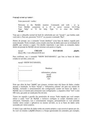 # mysql -u root -p <enter>

       Enter password: <senha>

       Welcome to the MySQL monitor. Commands end with ; or g.
       Your MySQL connection id is 43 to server version: 4.0.15-log
       Type 'help;' or 'h' for help. Type 'c' to clear the buffer.
       mysql>

Veja que o cabeçalho normal do bash foi substituído por um "mysql>", que lembra onde
você está ;). Para sair, pressione "Ctrl+C" ou execute o comando "Bye".

Dentro do prompt, use o comando "create database" (criar base de dados), seguido pelo
nome desejado. Neste exemplo, estou criando uma base de dados para usar na instalação do
phpBB, que veremos a seguir. Um detalhe importante é que todos os comandos dados
dentro do prompt do MySQL devem terminar com ponto-e-vírgula:

       mysql>               CREATE                      DATABASE                  phpbb;
       Query OK, 1 row affected (0.04 sec)

Para confirmar, use o comando "SHOW DATABASES;", que lista as bases de dados
criadas no servidor, como em:

       mysql> SHOW DATABASES;

       +--------------------+
       |                                     Database                                    |
       +--------------------+
       |                              information_schema                                 |
       |                                    mysql                                        |
       |                                    phpbb                                        |
       |                                      test                                       |
       +--------------------+

Note que além da base "phpbb" que criamos, existem mais três bases de dados, criadas
durante a instalação. As bases "mysql" e "information_schema" são para uso interno do
MySQL, incluindo o armazenamento das configurações (sendo um banco de dados, o
MySQL usa a sí mesmo para armazenar suas configurações :), enquanto a base "test" é uma
DB vazia, que pode ser usada para fins de teste.

Temos em seguida a questão das permissões de acesso. Nada impede que você sempre
utilize a conta "root" do MySQL e inclusive configure os scripts instalados para o
utilizarem. Entretanto, isso é extremamente inseguro, principalmente se você pretende
instalar vários scripts e aplicativos no mesmo servidor, ou se as bases de dados serão
acessadas por vários usuários.

O ideal é que cada base de dados tenha um usuário próprio e seja acessível apenas por ele.
Se você vai instalar o phpBB (fórum) e o Xoops (gerenciador de conteúdo), por exemplo,
 