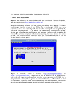 Para instalá-lo, basta instalar o pacote "phpmyadmin", como em:

# apt-get install phpmyadmin

O pacote para instalação em outras distribuições, que não incluam o pacote por padrão,
pode ser encontrado no: http://www.phpmyadmin.net/.

O phpMyAdmim é um script em PHP, que trabalha em conjunto com o Apache. O script de
pós-instalação incluído no pacote do Debian faz a configuração inicial para você,
perguntando se ele deve ser configurado para trabalhar em conjunto com o Apache (1.3),
Apache-ssl (ainda na versão 1.3) ou Apache 2 (a opção correta em nosso caso). O SSL
permite que a interface de administração seja acessada via https, onde os dados são
transmitidos de forma encriptada, melhorando a segurança. Ao usar o Apache 2, o acesso
via SSL fica automaticamente habilitado, desde que você tenha habilitado o SSL no
servidor, como vimos há pouco.




Depois de instalado, acesse o endereço "http://127.0.0.1/phpmyadmin/" ou
"https://127.0.0.1/phpmyadmin/" e você cairá na tela de administração do phpMyAdmin,
onde você pode logar-se usando qualquer uma das contas registradas no MySQL. Use o
root para tarefas administrativas, quando for necessário ter acesso a todas as bases ou fazer
backup de tudo, e uma das contas restritas para acessar uma base específica. Por questões
de segurança, a configuração padrão permite que ele seja acessado apenas localmente.
 