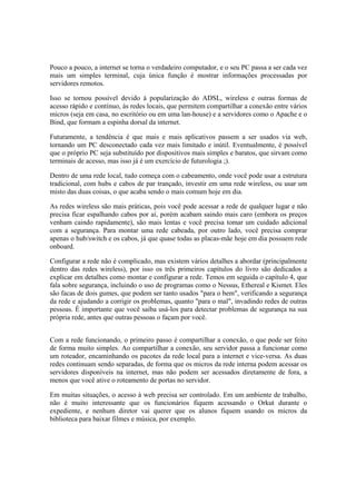 Pouco a pouco, a internet se torna o verdadeiro computador, e o seu PC passa a ser cada vez
mais um simples terminal, cuja única função é mostrar informações processadas por
servidores remotos.

Isso se tornou possível devido à popularização do ADSL, wireless e outras formas de
acesso rápido e contínuo, às redes locais, que permitem compartilhar a conexão entre vários
micros (seja em casa, no escritório ou em uma lan-house) e a servidores como o Apache e o
Bind, que formam a espinha dorsal da internet.

Futuramente, a tendência é que mais e mais aplicativos passem a ser usados via web,
tornando um PC desconectado cada vez mais limitado e inútil. Eventualmente, é possível
que o próprio PC seja substituído por dispositivos mais simples e baratos, que sirvam como
terminais de acesso, mas isso já é um exercício de futurologia ;).

Dentro de uma rede local, tudo começa com o cabeamento, onde você pode usar a estrutura
tradicional, com hubs e cabos de par trançado, investir em uma rede wireless, ou usar um
misto das duas coisas, o que acaba sendo o mais comum hoje em dia.

As redes wireless são mais práticas, pois você pode acessar a rede de qualquer lugar e não
precisa ficar espalhando cabos por aí, porém acabam saindo mais caro (embora os preços
venham caindo rapidamente), são mais lentas e você precisa tomar um cuidado adicional
com a segurança. Para montar uma rede cabeada, por outro lado, você precisa comprar
apenas o hub/switch e os cabos, já que quase todas as placas-mãe hoje em dia possuem rede
onboard.

Configurar a rede não é complicado, mas existem vários detalhes a abordar (principalmente
dentro das redes wireless), por isso os três primeiros capítulos do livro são dedicados a
explicar em detalhes como montar e configurar a rede. Temos em seguida o capítulo 4, que
fala sobre segurança, incluindo o uso de programas como o Nessus, Ethereal e Kismet. Eles
são facas de dois gumes, que podem ser tanto usados "para o bem", verificando a segurança
da rede e ajudando a corrigir os problemas, quanto "para o mal", invadindo redes de outras
pessoas. É importante que você saiba usá-los para detectar problemas de segurança na sua
própria rede, antes que outras pessoas o façam por você.


Com a rede funcionando, o primeiro passo é compartilhar a conexão, o que pode ser feito
de forma muito simples. Ao compartilhar a conexão, seu servidor passa a funcionar como
um roteador, encaminhando os pacotes da rede local para a internet e vice-versa. As duas
redes continuam sendo separadas, de forma que os micros da rede interna podem acessar os
servidores disponíveis na internet, mas não podem ser acessados diretamente de fora, a
menos que você ative o roteamento de portas no servidor.

Em muitas situações, o acesso à web precisa ser controlado. Em um ambiente de trabalho,
não é muito interessante que os funcionários fiquem acessando o Orkut durante o
expediente, e nenhum diretor vai querer que os alunos fiquem usando os micros da
biblioteca para baixar filmes e música, por exemplo.
 