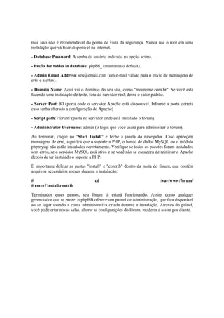 mas isso não é recomendável do ponto de vista da segurança. Nunca use o root em uma
instalação que vá ficar disponível na internet.

- Database Password: A senha do usuário indicado na opção acima.

- Prefix for tables in database: phpbb_ (mantenha o default).

- Admin Email Address: seu@email.com (um e-mail válido para o envio de mensagens de
erro e alertas).

- Domain Name: Aqui vai o domínio do seu site, como "meunome.com.br". Se você está
fazendo uma instalação de teste, fora do servidor real, deixe o valor padrão.

- Server Port: 80 (porta onde o servidor Apache está disponível. Informe a porta correta
caso tenha alterado a configuração do Apache)

- Script path: /forum/ (pasta no servidor onde está instalado o fórum).

- Administrator Username: admin (o login que você usará para administrar o fórum).

Ao terminar, clique no "Start Install" e feche a janela do navegador. Caso apareçam
mensagens de erro, significa que o suporte a PHP, o banco de dados MySQL ou o módulo
phpmysql não estão instalados corretamente. Verifique se todos os pacotes foram instalados
sem erros, se o servidor MySQL está ativo e se você não se esqueceu de reiniciar o Apache
depois de ter instalado o suporte a PHP.

É importante deletar as pastas "install" e "contrib" dentro da pasta do fórum, que contém
arquivos necessários apenas durante a instalação:

#                                   cd                                    /var/www/forum/
# rm -rf install contrib

Terminados esses passos, seu fórum já estará funcionando. Assim como qualquer
gerenciador que se preze, o phpBB oferece um painel de administração, que fica disponível
ao se logar usando a conta administrativa criada durante a instalação. Através do painel,
você pode criar novas salas, alterar as configurações do fórum, moderar e assim por diante.
 
