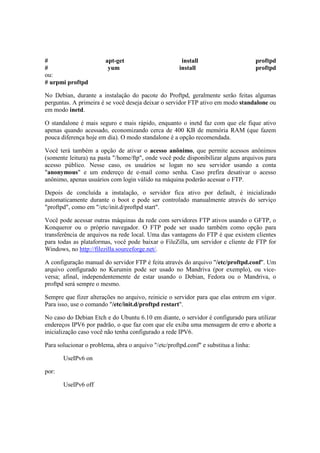 #                       apt-get                        install                        proftpd
#                        yum                          install                         proftpd
ou:
# urpmi proftpd

No Debian, durante a instalação do pacote do Proftpd, geralmente serão feitas algumas
perguntas. A primeira é se você deseja deixar o servidor FTP ativo em modo standalone ou
em modo inetd.

O standalone é mais seguro e mais rápido, enquanto o inetd faz com que ele fique ativo
apenas quando acessado, economizando cerca de 400 KB de memória RAM (que fazem
pouca diferença hoje em dia). O modo standalone é a opção recomendada.

Você terá também a opção de ativar o acesso anônimo, que permite acessos anônimos
(somente leitura) na pasta "/home/ftp", onde você pode disponibilizar alguns arquivos para
acesso público. Nesse caso, os usuários se logan no seu servidor usando a conta
"anonymous" e um endereço de e-mail como senha. Caso prefira desativar o acesso
anônimo, apenas usuários com login válido na máquina poderão acessar o FTP.

Depois de concluída a instalação, o servidor fica ativo por default, é inicializado
automaticamente durante o boot e pode ser controlado manualmente através do serviço
"proftpd", como em "/etc/init.d/proftpd start".

Você pode acessar outras máquinas da rede com servidores FTP ativos usando o GFTP, o
Konqueror ou o próprio navegador. O FTP pode ser usado também como opção para
transferência de arquivos na rede local. Uma das vantagens do FTP é que existem clientes
para todas as plataformas, você pode baixar o FileZilla, um servidor e cliente de FTP for
Windows, no http://filezilla.sourceforge.net/.

A configuração manual do servidor FTP é feita através do arquivo "/etc/proftpd.conf". Um
arquivo configurado no Kurumin pode ser usado no Mandriva (por exemplo), ou vice-
versa; afinal, independentemente de estar usando o Debian, Fedora ou o Mandriva, o
proftpd será sempre o mesmo.

Sempre que fizer alterações no arquivo, reinicie o servidor para que elas entrem em vigor.
Para isso, use o comando "/etc/init.d/proftpd restart".

No caso do Debian Etch e do Ubuntu 6.10 em diante, o servidor é configurado para utilizar
endereços IPV6 por padrão, o que faz com que ele exiba uma mensagem de erro e aborte a
inicialização caso você não tenha configurado a rede IPV6.

Para solucionar o problema, abra o arquivo "/etc/proftpd.conf" e substitua a linha:

       UseIPv6 on

por:

       UseIPv6 off
 